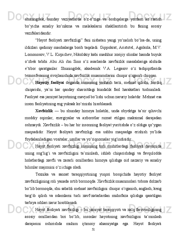 shuningdek,   bunday   vaziyatlarda   o‘z-o‘ziga   va   boshqalarga   yordam   ko‘rsatish
bo‘yicha   amaliy   ko‘nikma   va   malakalarni   shakllantirish   bu   faning   asosiy
vazifalaridandir.
“Hayot   faoliyati   xavfsizligi”   fani   nisbatan   yangi   yo‘nalish   bo‘lsa-da,   uning
ildizlari  qadimiy  manbalarga  borib  taqaladi.  Gippokrat,  Aristotel,   Agrikola,  M.V.
Lomonosov, V.L. Kirpichev, Nikolskiy kabi mashhur xorijiy olimlar hamda buyuk
o‘zbek   tabibi   Abu   Ali   ibn   Sino   o‘z   asarlarida   xavfsizlik   masalalariga   alohida
e’tibor   qaratganlar.   Shuningdek,   akademik   V.A.   Legasov   o‘z   tadqiqotlarida
texnosferaning rivojlanishida xavfsizlik muammolarini chuqur o‘rganib chiqqan.
Hayotiy   faoliyat   deganda   insonning   yashash   tarzi,   mehnat   qilishi,   hordiq
chiqarishi,   ya’ni   har   qanday   sharoitdagi   kundalik   faol   harakatlari   tushuniladi.
Faoliyat esa jamiyat hayotining mavjud bo‘lishi uchun zaruriy holatdir. Mehnat esa
inson faoliyatining eng yuksak ko‘rinishi hisoblanadi.
Xavfsizlik   —   bu   shunday   himoya   holatiki,   unda   obyektga   ta’sir   qiluvchi
moddiy   oqimlar,   energiyalar   va   axborotlar   ruxsat   etilgan   maksimal   darajadan
oshmaydi. Xavfsizlik – bu har bir insonning faoliyat yuritishda o‘z oldiga qo‘ygan
maqsadidir.   Hayot   faoliyati   xavfsizligi   esa   ushbu   maqsadga   erishish   yo‘lida
foydalaniladigan vositalar, usullar va yo‘riqnomalar yig‘indisidir.
Hayot   faoliyati   xavfsizligi   insonning   turli   muhitlardagi   faoliyati   davomida
uning   sog‘lig‘i   va   xavfsizligini   ta’minlash,   ishlab   chiqarishdagi   va   favqulodda
holatlardagi   xavfli   va   zararli   omillardan   himoya   qilishga   oid   nazariy   va   amaliy
bilimlar majmuini o‘z ichiga oladi.
Texnika   va   sanoat   taraqqiyotining   yuqori   bosqichida   hayotiy   faoliyat
xavfsizligining roli yanada ortib bormoqda. Xavfsizlik muammolari tobora dolzarb
bo‘lib bormoqda, shu sababli mehnat xavfsizligini chuqur o‘rganish, anglash, keng
targ‘ib   qilish   va   odamlarni   turli   xavf-xatarlardan   muhofaza   qilishga   qaratilgan
tarbiya ishlari zarur hisoblanadi.
Hayot  faoliyati  xavfsizligi   – bu jamiyat  taraqqiyoti  va  xalq farovonligining
asosiy   omillaridan   biri   bo‘lib,   insonlar   hayotining   xavfsizligini   ta’minlash
darajasini   oshirishda   muhim   ijtimoiy   ahamiyatga   ega.   Hayot   faoliyati
51 