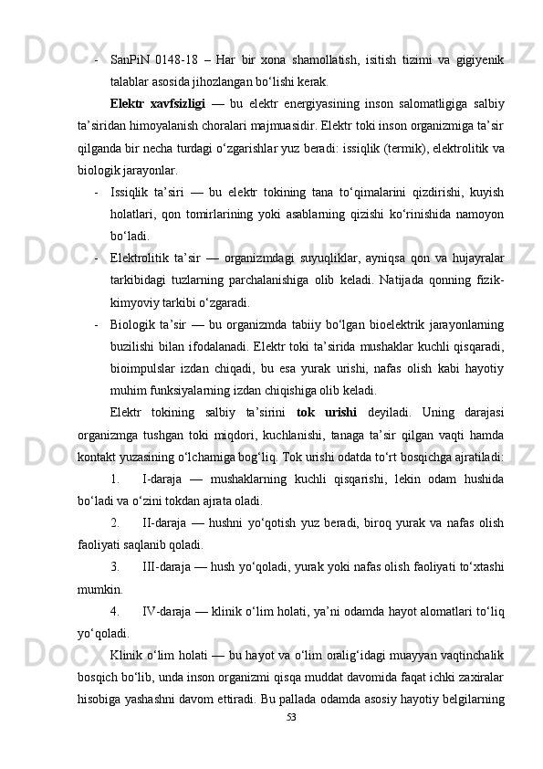 - SanPiN   0148-18   –   Har   bir   xona   shamollatish,   isitish   tizimi   va   gigiyenik
talablar asosida jihozlangan bo‘lishi kerak.
Elektr   xavfsizligi   —   bu   elektr   energiyasining   inson   salomatligiga   salbiy
ta’siridan himoyalanish choralari majmuasidir. Elektr toki inson organizmiga ta’sir
qilganda bir necha turdagi o‘zgarishlar yuz beradi:  issiqlik (termik) ,  elektrolitik  va
biologik  jarayonlar.
- Issiqlik   ta’siri   —   bu   elektr   tokining   tana   to‘qimalarini   qizdirishi,   kuyish
holatlari,   qon   tomirlarining   yoki   asablarning   qizishi   ko‘rinishida   namoyon
bo‘ladi.
- Elektrolitik   ta’sir   —   organizmdagi   suyuqliklar,   ayniqsa   qon   va   hujayralar
tarkibidagi   tuzlarning   parchalanishiga   olib   keladi.   Natijada   qonning   fizik-
kimyoviy tarkibi o‘zgaradi.
- Biologik   ta’sir   —   bu   organizmda   tabiiy   bo‘lgan   bioelektrik   jarayonlarning
buzilishi  bilan ifodalanadi. Elektr toki ta’sirida mushaklar kuchli  qisqaradi,
bioimpulslar   izdan   chiqadi,   bu   esa   yurak   urishi,   nafas   olish   kabi   hayotiy
muhim funksiyalarning izdan chiqishiga olib keladi.
Elektr   tokining   salbiy   ta’sirini   tok   urishi   deyiladi.   Uning   darajasi
organizmga   tushgan   toki   miqdori,   kuchlanishi,   tanaga   ta’sir   qilgan   vaqti   hamda
kontakt yuzasining o‘lchamiga bog‘liq. Tok urishi odatda  to‘rt bosqichga  ajratiladi:
1. I-daraja   —   mushaklarning   kuchli   qisqarishi,   lekin   odam   hushida
bo‘ladi va o‘zini tokdan ajrata oladi.
2. II-daraja   —   hushni   yo‘qotish   yuz   beradi,   biroq   yurak   va   nafas   olish
faoliyati saqlanib qoladi.
3. III-daraja  — hush yo‘qoladi, yurak yoki nafas olish faoliyati to‘xtashi
mumkin.
4. IV-daraja   —   klinik o‘lim   holati, ya’ni odamda hayot alomatlari to‘liq
yo‘qoladi.
Klinik o‘lim holati   — bu hayot va o‘lim oralig‘idagi muayyan vaqtinchalik
bosqich bo‘lib, unda inson organizmi qisqa muddat davomida faqat ichki zaxiralar
hisobiga yashashni davom ettiradi. Bu pallada odamda  asosiy hayotiy belgilarning
53 