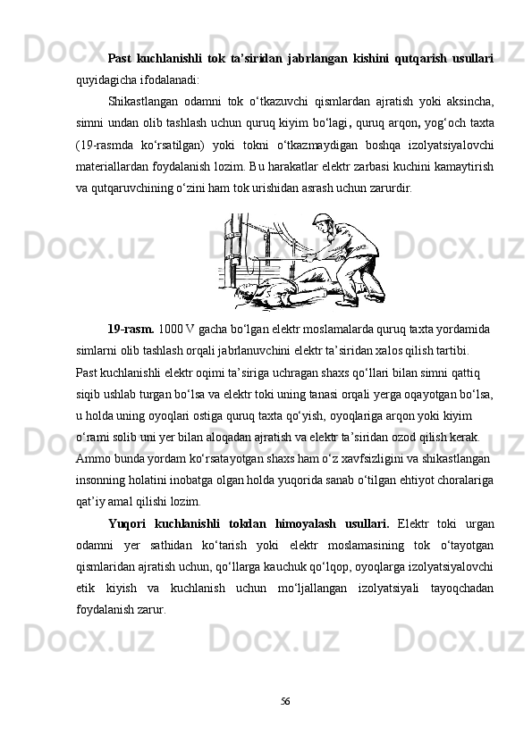 Past   kuchlanishli   tok   ta’siridan   jabrlangan   kishini   qutqarish   usullari
quyidagicha ifodalanadi:
Shikastlangan   odamni   tok   o‘tkazuvchi   qismlardan   ajratish   yoki   aksincha,
simni undan olib tashlash   uchun   quruq kiyim bo‘lagi ,   quruq arqon ,   yog‘och taxta
(19-rasmda   ko‘rsatilgan)   yoki   tokni   o‘tkazmaydigan   boshqa   izolyatsiyalovchi
materiallar dan foydalanish lozim. Bu harakatlar elektr zarbasi kuchini kamaytirish
va qutqaruvchining o‘zini ham tok urishidan asrash uchun zarurdir.
19-rasm.  1000 V gacha bo‘lgan elektr moslamalarda quruq taxta yordamida 
simlarni olib tashlash orqali jabrlanuvchini elektr ta’siridan xalos qilish tartibi.
Past kuchlanishli elektr oqimi ta’siriga uchragan shaxs qo‘llari bilan simni qattiq 
siqib ushlab turgan bo‘lsa va elektr toki uning tanasi orqali yerga oqayotgan bo‘lsa,
u holda uning oyoqlari ostiga quruq taxta qo‘yish, oyoqlariga arqon yoki kiyim 
o‘rami solib uni yer bilan aloqadan ajratish va elektr ta’siridan ozod qilish kerak. 
Ammo bunda yordam ko‘rsatayotgan shaxs ham o‘z xavfsizligini va shikastlangan 
insonning holatini inobatga olgan holda yuqorida sanab o‘tilgan ehtiyot choralariga
qat’iy amal qilishi lozim.
Yuqori   kuchlanishli   tokdan   himoyalash   usullari.   Elektr   toki   urgan
odamni   yer   sathidan   ko‘tarish   yoki   elektr   moslamasining   tok   o‘tayotgan
qismlaridan ajratish uchun, qo‘llarga kauchuk qo‘lqop, oyoqlarga izolyatsiyalovchi
etik   kiyish   va   kuchlanish   uchun   mo‘ljallangan   izolyatsiyali   tayoqchadan
foydalanish zarur.
56 