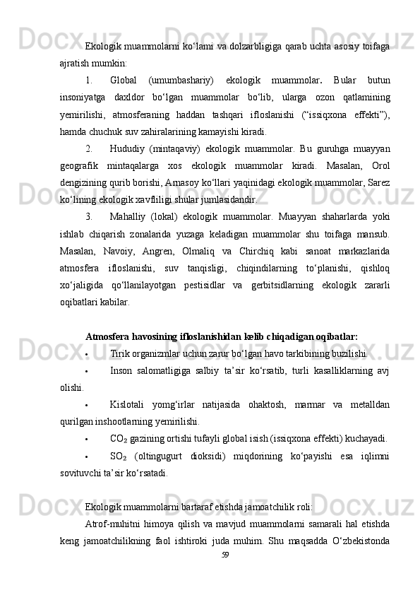 Ekologik muammolarni ko‘lami va dolzarbligiga qarab uchta asosiy toifaga
ajratish mumkin:
1. Global   (umumbashariy)   ekologik   muammolar .   Bular   butun
insoniyatga   daxldor   bo‘lgan   muammolar   bo‘lib,   ularga   ozon   qatlamining
yemirilishi,   atmosferaning   haddan   tashqari   ifloslanishi   (“issiqxona   effekti”),
hamda chuchuk suv zahiralarining kamayishi kiradi.
2. Hududiy   (mintaqaviy)   ekologik   muammolar.   Bu   guruhga   muayyan
geografik   mintaqalarga   xos   ekologik   muammolar   kiradi.   Masalan,   Orol
dengizining qurib borishi, Arnasoy ko‘llari yaqinidagi ekologik muammolar, Sarez
ko‘lining ekologik xavfliligi shular jumlasidandir.
3. Mahalliy   (lokal)   ekologik   muammolar.   Muayyan   shaharlarda   yoki
ishlab   chiqarish   zonalarida   yuzaga   keladigan   muammolar   shu   toifaga   mansub.
Masalan,   Navoiy,   Angren,   Olmaliq   va   Chirchiq   kabi   sanoat   markazlarida
atmosfera   ifloslanishi,   suv   tanqisligi,   chiqindilarning   to‘planishi,   qishloq
xo‘jaligida   qo‘llanilayotgan   pestisidlar   va   gerbitsidlarning   ekologik   zararli
oqibatlari kabilar.
Atmosfera havosining ifloslanishidan kelib chiqadigan oqibatlar:
 Tirik organizmlar uchun zarur bo‘lgan havo tarkibining buzilishi.
 Inson   salomatligiga   salbiy   ta’sir   ko‘rsatib,   turli   kasalliklarning   avj
olishi.
 Kislotali   yomg‘irlar   natijasida   ohaktosh,   marmar   va   metalldan
qurilgan inshootlarning yemirilishi.
 CO  gazining ortishi tufayli global isish (issiqxona effekti) kuchayadi.₂
 SO   (oltingugurt   dioksidi)   miqdorining   ko‘payishi   esa   iqlimni
₂
sovituvchi ta’sir ko‘rsatadi.
Ekologik muammolarni bartaraf etishda jamoatchilik roli:
Atrof-muhitni   himoya   qilish   va   mavjud   muammolarni   samarali   hal   etishda
keng   jamoatchilikning   faol   ishtiroki   juda   muhim.   Shu   maqsadda   O‘zbekistonda
59 