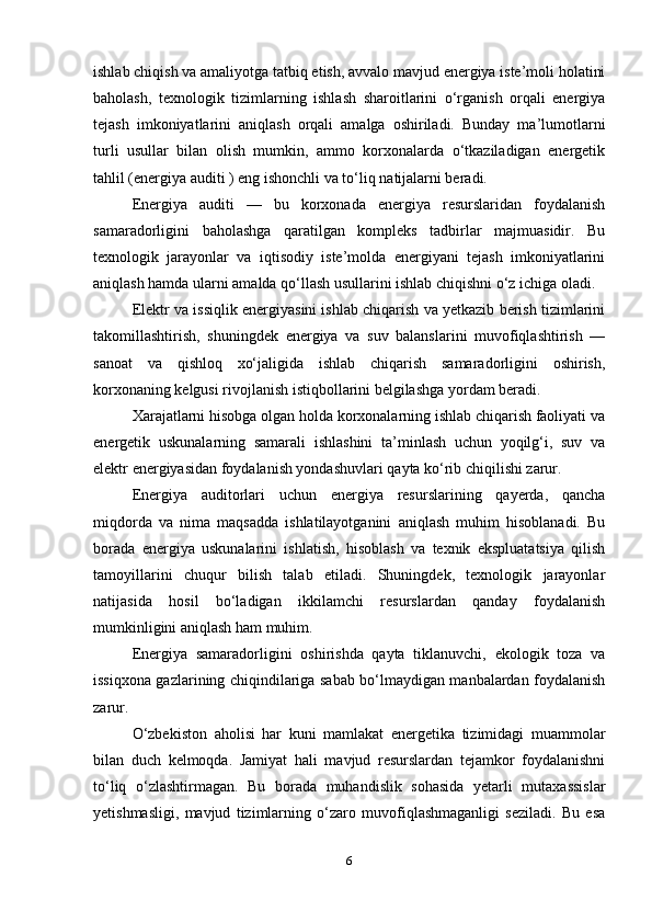 ishlab chiqish va amaliyotga tatbiq etish, avvalo mavjud energiya iste’moli holatini
baholash,   texnologik   tizimlarning   ishlash   sharoitlarini   o‘rganish   orqali   energiya
tejash   imkoniyatlarini   aniqlash   orqali   amalga   oshiriladi.   Bunday   ma’lumotlarni
turli   usullar   bilan   olish   mumkin,   ammo   korxonalarda   o‘tkaziladigan   energetik
tahlil (energiya auditi ) eng ishonchli va to‘liq natijalarni beradi.
Energiya   auditi   —   bu   korxonada   energiya   resurslaridan   foydalanish
samaradorligini   baholashga   qaratilgan   kompleks   tadbirlar   majmuasidir.   Bu
texnologik   jarayonlar   va   iqtisodiy   iste’molda   energiyani   tejash   imkoniyatlarini
aniqlash hamda ularni amalda qo‘llash usullarini ishlab chiqishni o‘z ichiga oladi.
Elektr va issiqlik energiyasini ishlab chiqarish va yetkazib berish tizimlarini
takomillashtirish,   shuningdek   energiya   va   suv   balanslarini   muvofiqlashtirish   —
sanoat   va   qishloq   xo‘jaligida   ishlab   chiqarish   samaradorligini   oshirish,
korxonaning kelgusi rivojlanish istiqbollarini belgilashga yordam beradi.
Xarajatlarni hisobga olgan holda korxonalarning ishlab chiqarish faoliyati va
energetik   uskunalarning   samarali   ishlashini   ta’minlash   uchun   yoqilg‘i,   suv   va
elektr energiyasidan foydalanish yondashuvlari qayta ko‘rib chiqilishi zarur.
Energiya   auditorlari   uchun   energiya   resurslarining   qayerda,   qancha
miqdorda   va   nima   maqsadda   ishlatilayotganini   aniqlash   muhim   hisoblanadi.   Bu
borada   energiya   uskunalarini   ishlatish,   hisoblash   va   texnik   ekspluatatsiya   qilish
tamoyillarini   chuqur   bilish   talab   etiladi.   Shuningdek,   texnologik   jarayonlar
natijasida   hosil   bo‘ladigan   ikkilamchi   resurslardan   qanday   foydalanish
mumkinligini aniqlash ham muhim.
Energiya   samaradorligini   oshirishda   qayta   tiklanuvchi,   ekologik   toza   va
issiqxona gazlarining chiqindilariga sabab bo‘lmaydigan manbalardan foydalanish
zarur.
O‘zbekiston   aholisi   har   kuni   mamlakat   energetika   tizimidagi   muammolar
bilan   duch   kelmoqda.   Jamiyat   hali   mavjud   resurslardan   tejamkor   foydalanishni
to‘liq   o‘zlashtirmagan.   Bu   borada   muhandislik   sohasida   yetarli   mutaxassislar
yetishmasligi,   mavjud   tizimlarning   o‘zaro   muvofiqlashmaganligi   seziladi.   Bu   esa
6 