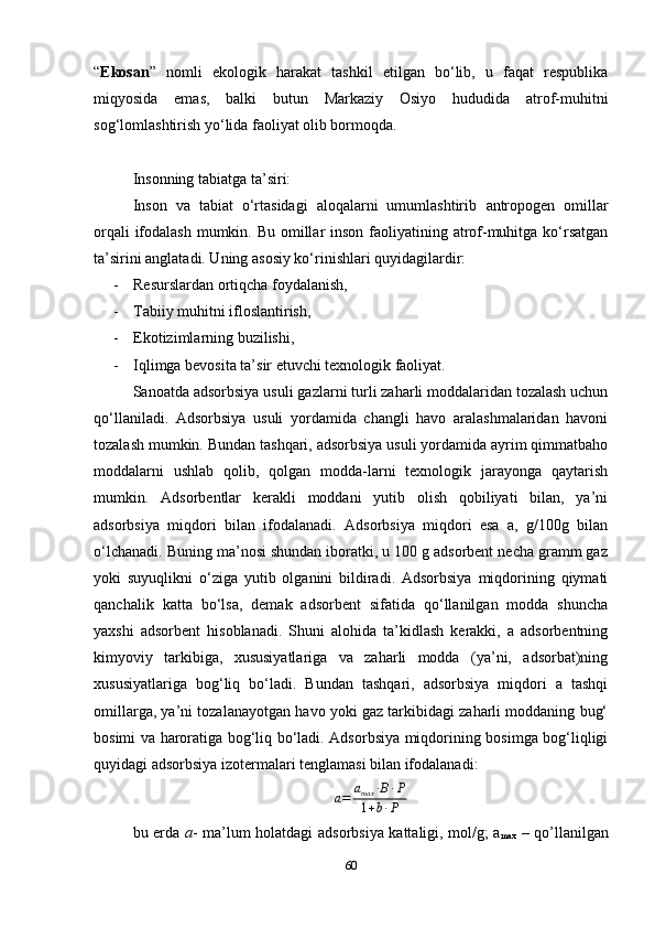 “ Ekosan ”   nomli   ekologik   harakat   tashkil   etilgan   bo‘lib,   u   faqat   respublika
miqyosida   emas,   balki   butun   Markaziy   Osiyo   hududida   atrof-muhitni
sog‘lomlashtirish yo‘lida faoliyat olib bormoqda.
Insonning tabiatga ta’siri:
Inson   va   tabiat   o‘rtasidagi   aloqalarni   umumlashtirib   antropogen   omillar
orqali  ifodalash  mumkin. Bu omillar  inson faoliyatining atrof-muhitga ko‘rsatgan
ta’sirini anglatadi. Uning asosiy ko‘rinishlari quyidagilardir:
- Resurslardan ortiqcha foydalanish,
- Tabiiy muhitni ifloslantirish,
- Ekotizimlarning buzilishi,
- Iqlimga bevosita ta’sir etuvchi texnologik faoliyat.
Sanoatda  adsorbsiya  usuli  gazlarni  turli zaharli moddalaridan tozalash uchun
qo‘llaniladi.   Adsorbsiya   usuli   yordamida   changli   havo   aralashmalaridan   havoni
tozalash mumkin. Bundan tashqari, adsorbsiya usuli yordamida ayrim qimmatbaho
moddalarni   ushlab   qolib,   qolgan   modda-larni   texnologik   jarayonga   qaytarish
mumkin.   Adsorbentlar   kerakli   moddani   yutib   olish   qobiliyati   bilan,   ya’ni
adsorbsiya   miqdori   bilan   ifodalanadi.   Adsorbsiya   miqdori   esa   a,   g/100g   bilan
o‘lchanadi. Buning ma’nosi shundan iboratki, u 100 g adsorbent necha gramm gaz
yoki   suyuqlikni   o‘ziga   yutib   olganini   bildiradi.   Adsorbsiya   miqdorining   qiymati
qanchalik   katta   bo‘lsa,   demak   adsorbent   sifatida   qo‘llanilgan   modda   shuncha
yaxshi   adsorbent   hisoblanadi.   Shuni   alohida   ta’kidlash   kerakki,   a   adsorbentning
kimyoviy   tarkibiga,   xususiyatlariga   va   zaharli   modda   (ya’ni,   adsorbat)ning
xususiyatlariga   bog‘liq   bo‘ladi.   Bundan   tashqari,   adsorbsiya   miqdori   a   tashqi
omillarga, ya’ni tozalanayotgan havo yoki gaz tarkibidagi zaharli moddaning bug‘
bosimi va haroratiga bog‘liq bo‘ladi. Adsorbsiya miqdorining bosimga bog‘liqligi
quyidagi adsorbsiya izotermalari tenglamasi bilan ifodalanadi:a=	amax	∙B∙P	
1+b∙P
     
bu erda   a - ma’lum holatdagi adsorbsiya kattaligi, mol/g; a
max   – qo’llanilgan
60 