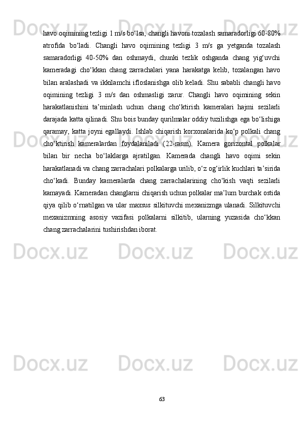 havo oqimining tezligi 1 m/s bo‘lsa, changli havoni tozalash samaradorligi 60-80%
atrofida   bo‘ladi.   Changli   havo   oqimining   tezligi   3   m/s   ga   yetganda   tozalash
samaradorligi   40-50%   dan   oshmaydi,   chunki   tezlik   oshganda   chang   yig‘uvchi
kameradagi   cho‘kkan   chang   zarrachalari   yana   harakatga   kelib,   tozalangan   havo
bilan aralashadi  va  ikkilamchi  ifloslanishga  olib keladi. Shu sababli  changli  havo
oqimining   tezligi   3   m/s   dan   oshmasligi   zarur.   Changli   havo   oqimining   sekin
harakatlanishini   ta’minlash   uchun   chang   cho‘ktirish   kameralari   hajmi   sezilarli
darajada katta qilinadi. Shu bois bunday qurilmalar oddiy tuzilishga ega bo‘lishiga
qaramay, katta joyni egallaydi. Ishlab chiqarish korxonalarida ko‘p polkali  chang
cho‘ktirish   kameralardan   foydalaniladi   (22-rasm).   Kamera   gorizontal   polkalar
bilan   bir   necha   bo‘laklarga   ajratilgan.   Kamerada   changli   havo   oqimi   sekin
harakatlanadi va chang zarrachalari polkalarga urilib, o‘z og‘irlik kuchlari ta’sirida
cho‘kadi.   Bunday   kameralarda   chang   zarrachalarining   cho‘kish   vaqti   sezilarli
kamayadi. Kameradan changlarni chiqarish uchun polkalar ma’lum burchak ostida
qiya qilib o‘rnatilgan va ular maxsus silkituvchi mexanizmga ulanadi. Silkituvchi
mexanizmning   asosiy   vazifasi   polkalarni   silkitib,   ularning   yuzasida   cho‘kkan
chang zarrachalarini tushirishdan iborat.
63 