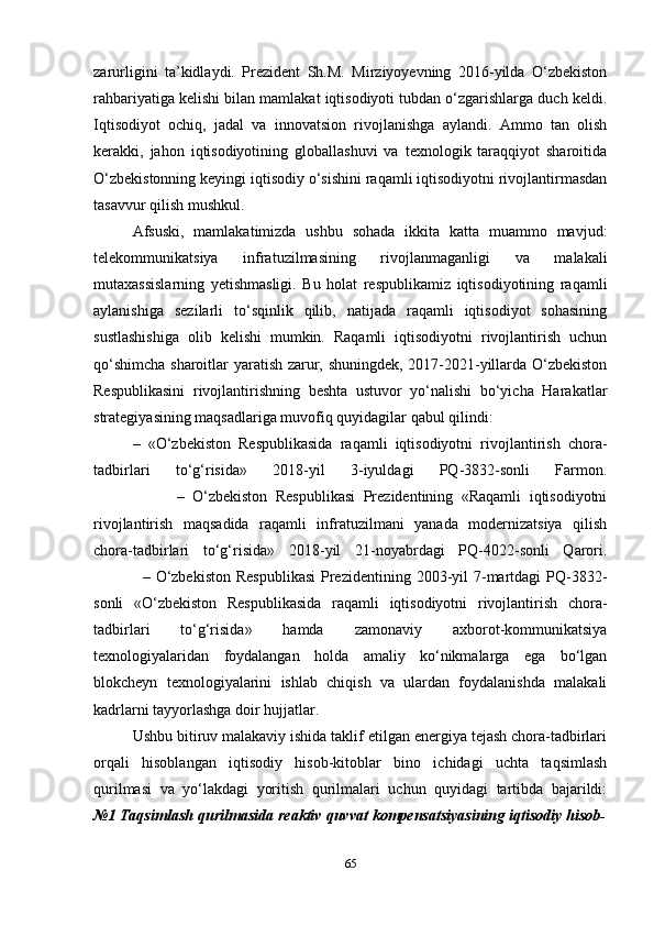 zarurligini   ta’kidlaydi.   Prezident   Sh.M.   Mirziyoyevning   2016-yilda   O‘zbekiston
rahbariyatiga kelishi bilan mamlakat iqtisodiyoti tubdan o‘zgarishlarga duch keldi.
Iqtisodiyot   ochiq,   jadal   va   innovatsion   rivojlanishga   aylandi.   Ammo   tan   olish
kerakki,   jahon   iqtisodiyotining   globallashuvi   va   texnologik   taraqqiyot   sharoitida
O‘zbekistonning keyingi iqtisodiy o‘sishini raqamli iqtisodiyotni rivojlantirmasdan
tasavvur qilish mushkul.
Afsuski,   mamlakatimizda   ushbu   sohada   ikkita   katta   muammo   mavjud:
telekommunikatsiya   infratuzilmasining   rivojlanmaganligi   va   malakali
mutaxassislarning   yetishmasligi.   Bu   holat   respublikamiz   iqtisodiyotining   raqamli
aylanishiga   sezilarli   to‘sqinlik   qilib,   natijada   raqamli   iqtisodiyot   sohasining
sustlashishiga   olib   kelishi   mumkin.   Raqamli   iqtisodiyotni   rivojlantirish   uchun
qo‘shimcha sharoitlar yaratish zarur, shuningdek, 2017-2021-yillarda O‘zbekiston
Respublikasini   rivojlantirishning   beshta   ustuvor   yo‘nalishi   bo‘yicha   Harakatlar
strategiyasining maqsadlariga muvofiq quyidagilar qabul qilindi:
–   «O‘zbekiston   Respublikasida   raqamli   iqtisodiyotni   rivojlantirish   chora-
tadbirlari   to‘g‘risida»   2018-yil   3-iyuldagi   PQ-3832-sonli   Farmon.
                    –   O‘zbekiston   Respublikasi   Prezidentining   «Raqamli   iqtisodiyotni
rivojlantirish   maqsadida   raqamli   infratuzilmani   yanada   modernizatsiya   qilish
chora-tadbirlari   to‘g‘risida»   2018-yil   21-noyabrdagi   PQ-4022-sonli   Qarori.
                 –  O‘zbekiston   Respublikasi   Prezidentining  2003-yil   7-martdagi  PQ-3832-
sonli   «O‘zbekiston   Respublikasida   raqamli   iqtisodiyotni   rivojlantirish   chora-
tadbirlari   to‘g‘risida»   hamda   zamonaviy   axborot-kommunikatsiya
texnologiyalaridan   foydalangan   holda   amaliy   ko‘nikmalarga   ega   bo‘lgan
blokcheyn   texnologiyalarini   ishlab   chiqish   va   ulardan   foydalanishda   malakali
kadrlarni tayyorlashga doir hujjatlar.
Ushbu bitiruv malakaviy ishida taklif etilgan energiya tejash chora-tadbirlari
orqali   hisoblangan   iqtisodiy   hisob-kitoblar   bino   ichidagi   uchta   taqsimlash
qurilmasi   va   yo‘lakdagi   yoritish   qurilmalari   uchun   quyidagi   tartibda   bajarildi:
№1 Taqsimlash qurilmasida reaktiv quvvat kompensatsiyasining iqtisodiy hisob-
65 