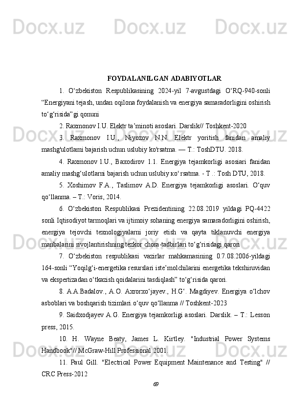 FOYDALANILGAN ADABIYOTLAR
1.   O‘zbekiston   Respublikasining   2024-yil   7-avgustdagi   O‘RQ-940-sonli
“Energiyani tejash, undan oqilona foydalanish va energiya samaradorligini oshirish
to‘g‘risida”gi qonuni
2.  Raxmonov I.U. Elektr ta’minoti asoslari. Darslik//  Toshkent-2020
3.   Raxmonov   I.U. ,   Niyozov   N.N.   Elektr   yoritish   fanidan   amaliy
mashg'ulotlami bajarish uchun uslubiy ko'rsatma. — Т.: ToshDTU. 2018. 
4.   Raxmonov   l.U.,   Baxodirov   1.1.   Energiya   tejamkorligi   asosiari   fanidan
amaliy mashg‘ulotlarni bajarish uchun uslubiy ко' rsatma. - T .: Tosh DTU, 2018.
5.   Хoshimov   F.А.,   Таslimov   А.D.   Energiya   tejamkorligi   asoslari.   O‘quv
qo‘llanma. – Т.: Voris, 2014.
6.   O‘zbekiston   Respublikasi   Prezidentining   22.08.2019   yildagi   PQ-4422
sonli   Iqtisodiyot tarmoqlari va ijtimoiy sohaning energiya samaradorligini oshirish,
energiya   tejovchi   texnologiyalarni   joriy   etish   va   qayta   tiklanuvchi   energiya
manbalarini rivojlantirishning tezkor chora-tadbirlari to‘g‘risidagi qarori
7.   O‘zbekiston   respublikasi   vazirlar   mahkamasining   0.7.08.2006-yildagi
164-sonli “Yoqilg‘i-energetika resurslari iste’molchilarini energetika tekshiruvidan
va ekspertizadan o‘tkazish qoidalarini tasdiqlash” to‘g‘risida   qarori.
8.   A.A.Badalov.,   A.O.   Axrorxo‘jayev.,   H.G‘.   Magdiyev.   Energiya   o‘lchov
asboblari va boshqarish tizimlari.o‘quv qo‘llanma // Toshkent-2023
9.  Saidxodjayev   A.G.   Energiya  tejamkorligi   asoslari.   Darslik.   –   Т.:   Lesson
press, 2015.
10.   H.   Wayne   Beaty,   James   L.   Kirtley.   "Industrial   Power   Systems
Handbook"// McGraw-Hill Professional 2001.
11.   Paul   Gill.   "Electrical   Power   Equipment   Maintenance   and   Testing"   //
CRC Press-2012 
69 