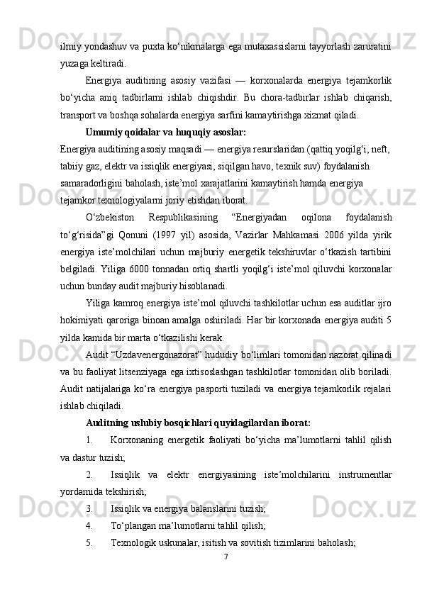 ilmiy yondashuv va puxta ko‘nikmalarga ega mutaxassislarni tayyorlash zaruratini
yuzaga keltiradi.
Energiya   auditining   asosiy   vazifasi   —   korxonalarda   energiya   tejamkorlik
bo‘yicha   aniq   tadbirlarni   ishlab   chiqishdir.   Bu   chora-tadbirlar   ishlab   chiqarish,
transport va boshqa sohalarda energiya sarfini kamaytirishga xizmat qiladi.
Umumiy qoidalar va huquqiy asoslar:
Energiya auditining asosiy maqsadi — energiya resurslaridan (qattiq yoqilg‘i, neft,
tabiiy gaz, elektr va issiqlik energiyasi, siqilgan havo, texnik suv) foydalanish 
samaradorligini baholash, iste’mol xarajatlarini kamaytirish hamda energiya 
tejamkor texnologiyalarni joriy etishdan iborat.
O‘zbekiston   Respublikasining   “Energiyadan   oqilona   foydalanish
to‘g‘risida”gi   Qonuni   (1997   yil)   asosida,   Vazirlar   Mahkamasi   2006   yilda   yirik
energiya   iste’molchilari   uchun   majburiy   energetik   tekshiruvlar   o‘tkazish   tartibini
belgiladi. Yiliga 6000 tonnadan ortiq shartli yoqilg‘i iste’mol qiluvchi korxonalar
uchun bunday audit majburiy hisoblanadi.
Yiliga kamroq energiya iste’mol qiluvchi tashkilotlar uchun esa auditlar ijro
hokimiyati qaroriga binoan amalga oshiriladi. Har bir korxonada energiya auditi 5
yilda kamida bir marta o‘tkazilishi kerak.
Audit “Uzdavenergonazorat” hududiy bo‘limlari tomonidan nazorat qilinadi
va bu faoliyat litsenziyaga ega ixtisoslashgan tashkilotlar tomonidan olib boriladi.
Audit natijalariga ko‘ra energiya pasporti tuziladi va energiya tejamkorlik rejalari
ishlab chiqiladi.
Auditning uslubiy bosqichlari quyidagilardan iborat:
1. Korxonaning   energetik   faoliyati   bo‘yicha   ma’lumotlarni   tahlil   qilish
va dastur tuzish;
2. Issiqlik   va   elektr   energiyasining   iste’molchilarini   instrumentlar
yordamida tekshirish;
3. Issiqlik va energiya balanslarini tuzish;
4. To‘plangan ma’lumotlarni tahlil qilish;
5. Texnologik uskunalar, isitish va sovitish tizimlarini baholash;
7 