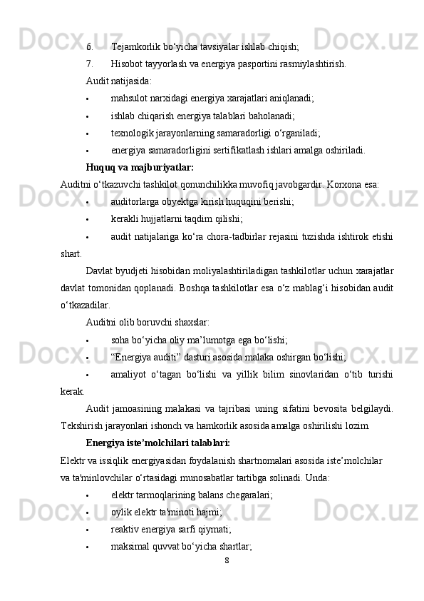 6. Tejamkorlik bo‘yicha tavsiyalar ishlab chiqish;
7. Hisobot tayyorlash va energiya pasportini rasmiylashtirish.
Audit natijasida:
 mahsulot narxidagi energiya xarajatlari aniqlanadi;
 ishlab chiqarish energiya talablari baholanadi;
 texnologik jarayonlarning samaradorligi o‘rganiladi;
 energiya samaradorligini sertifikatlash ishlari amalga oshiriladi.
Huquq va majburiyatlar:
Auditni o‘tkazuvchi tashkilot qonunchilikka muvofiq javobgardir. Korxona esa:
 auditorlarga obyektga kirish huquqini berishi;
 kerakli hujjatlarni taqdim qilishi;
 audit natijalariga ko‘ra chora-tadbirlar rejasini tuzishda ishtirok etishi
shart.
Davlat byudjeti hisobidan moliyalashtiriladigan tashkilotlar uchun xarajatlar
davlat tomonidan qoplanadi. Boshqa tashkilotlar esa o‘z mablag‘i hisobidan audit
o‘tkazadilar.
Auditni olib boruvchi shaxslar:
 soha bo‘yicha oliy ma’lumotga ega bo‘lishi;
 “Energiya auditi” dasturi asosida malaka oshirgan bo‘lishi;
 amaliyot   o‘tagan   bo‘lishi   va   yillik   bilim   sinovlaridan   o‘tib   turishi
kerak.
Audit   jamoasining   malakasi   va   tajribasi   uning   sifatini   bevosita   belgilaydi.
Tekshirish jarayonlari ishonch va hamkorlik asosida amalga oshirilishi lozim.
Energiya iste’molchilari talablari:
Elektr va issiqlik energiyasidan foydalanish shartnomalari asosida iste’molchilar 
va ta'minlovchilar o‘rtasidagi munosabatlar tartibga solinadi. Unda:
 elektr tarmoqlarining balans chegaralari;
 oylik elektr ta'minoti hajmi;
 reaktiv energiya sarfi qiymati;
 maksimal quvvat bo‘yicha shartlar;
8 