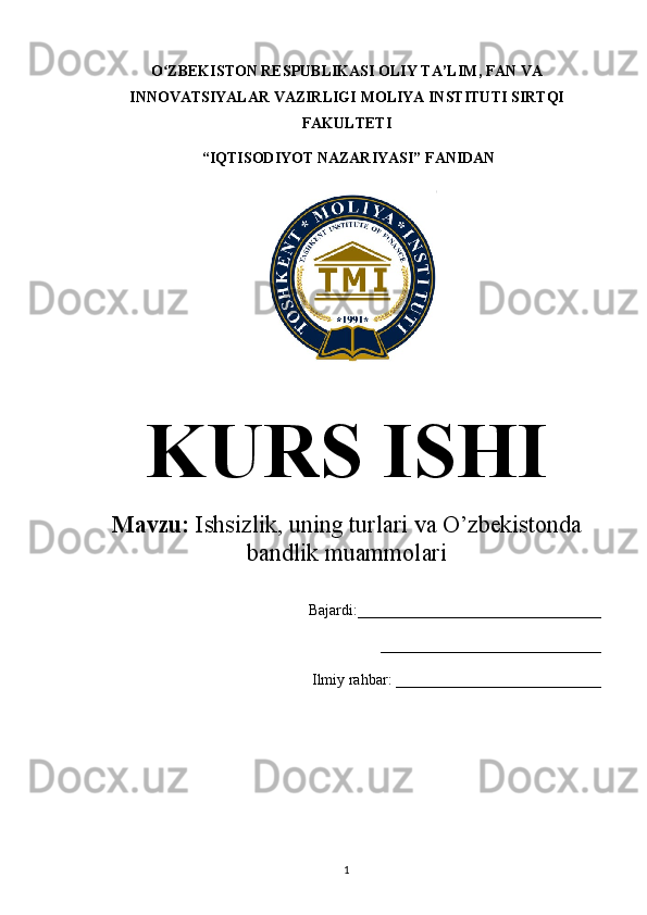 O ZBEKISTON RESPUBLIKASI OLIY TA’LIMʻ , FAN VA
INNOVATSIYALAR VAZIRLIGI  MOLIYA INSTITUTI  SIRTQI
FAKULTETI
 “IQTISODIYOT NAZARIYASI” FANIDAN
KURS ISHI
Mavzu:  Ishsizlik, uning turlari va O’zbekistonda 
bandlik muammolari
Bajardi:________________________________
     _____________________________
Ilmiy rahbar: ___________________________
1