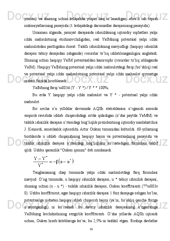 yomon)   va   shuning   uchun   kelajakda   yuqori   haq   to’lanadigan,   obro’li   ish   topish
imkoniyatlarining pasayishi (t. kelajakdagi daromadlar darajasining pasayishi).
Umuman   olganda,   jamiyat   darajasida   ishsizlikning   iqtisodiy   oqibatlari   yalpi
ichki   mahsulotning   etishmovchiligidan,   real   YaIMning   potentsial   yalpi   ichki
mahsulotidan pastligidan iborat. Tsiklli ishsizlikning mavjudligi (haqiqiy ishsizlik
darajasi   tabiiy   darajadan   oshganda)   resurslar   to’liq   ishlatilmaganligini   anglatadi.
Shuning uchun haqiqiy YaIM potentsialdan kamroqdir (resurslar to’liq ishlaganda
YaIM). Haqiqiy YaIMning potentsial yalpi ichki mahsulotdagi farqi (bo’shliq) real
va   potentsial   yalpi   ichki   mahsulotning   potentsial   yalpi   ichki   mahsulot   qiymatiga
nisbati foizida hisoblanadi:
YaIMning farqi \u003d (Y - Y *) / Y * * 100%,
Bu   erda   Y   haqiqiy   yalpi   ichki   mahsulot   va   Y   *   -   potentsial   yalpi   ichki
mahsulot.
Bir   necha   o’n   yilliklar   davomida   AQSh   statistikasini   o’rganish   asosida
empirik   ravishda   ishlab   chiqarishdagi   ortda   qoladigan   (o’sha   paytda   YaMM)   va
tsiklik ishsizlik darajasi o’rtasidagi bog’liqlik prezidentning iqtisodiy maslahatchisi
J.  Kennedi,  amerikalik  iqtisodchi   Artur  Oukun  tomonidan keltirildi. 60-yillarning
boshlarida   u   ishlab   chiqarishning   haqiqiy   hajmi   va   potentsialning   pasayishi   va
tsiklik   ishsizlik   darajasi   o’rtasidagi   bog’liqlikni   ko’rsatadigan   formulani   taklif
qildi.  Ushbu qaramlik "Ouken qonuni" deb nomlanadi.
Tenglamaning   chap   tomonida   yalpi   ichki   mahsulotdagi   farq   formulasi
mavjud.   O’ng   tomonda,   u   haqiqiy   ishsizlik   darajasi,   u   *   tabiiy   ishsizlik   darajasi,
shuning   uchun  (u  -   u  *)   -   tsiklik   ishsizlik   darajasi,   Ouken   koeffitsienti   (??\u003e
0). Ushbu koeffitsient, agar haqiqiy ishsizlik darajasi 1 foiz darajaga oshgan bo’lsa,
potentsialga nisbatan haqiqiy ishlab chiqarish hajmi (ya’ni, bo’shliq qancha foizga
o’sayotganligi)   ni   ko’rsatadi.   bu   davriy   ishsizlik   darajasining   o’zgarishiga
YaIMning   kechikishining   sezgirlik   koeffitsienti.   O’sha   yillarda   AQSh   iqtisodi
uchun, Ouken hisob-kitoblariga ko’ra, bu 2,5% ni tashkil  etgan. Boshqa davlatlar
10