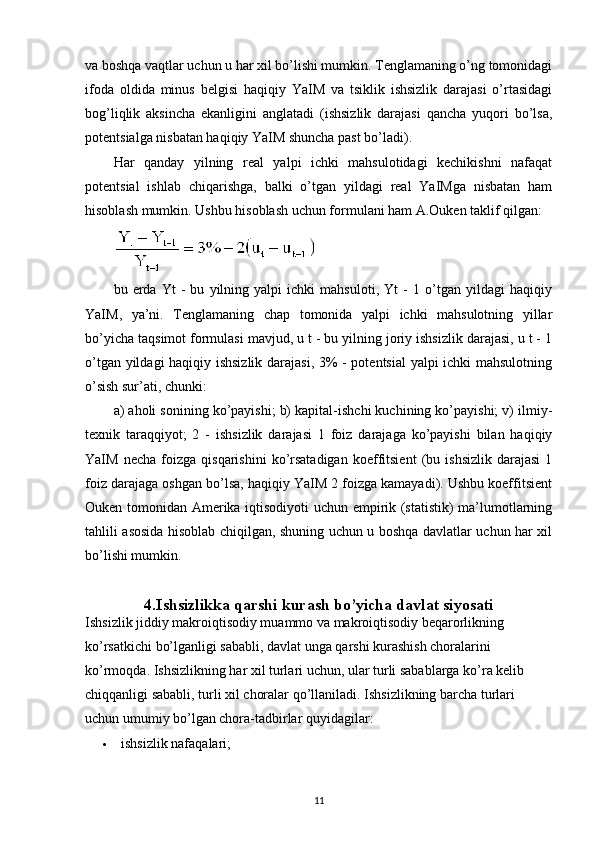 va boshqa vaqtlar uchun u har xil bo’lishi mumkin. Tenglamaning o’ng tomonidagi
ifoda   oldida   minus   belgisi   haqiqiy   YaIM   va   tsiklik   ishsizlik   darajasi   o’rtasidagi
bog’liqlik   aksincha   ekanligini   anglatadi   (ishsizlik   darajasi   qancha   yuqori   bo’lsa,
potentsialga nisbatan haqiqiy YaIM shuncha past bo’ladi).
Har   qanday   yilning   real   yalpi   ichki   mahsulotidagi   kechikishni   nafaqat
potentsial   ishlab   chiqarishga,   balki   o’tgan   yildagi   real   YaIMga   nisbatan   ham
hisoblash mumkin.  Ushbu hisoblash uchun formulani ham A.Ouken taklif qilgan:
bu   erda   Yt   -   bu   yilning   yalpi   ichki   mahsuloti,   Yt   -   1   o’tgan   yildagi   haqiqiy
YaIM,   ya’ni.   Tenglamaning   chap   tomonida   yalpi   ichki   mahsulotning   yillar
bo’yicha taqsimot formulasi mavjud, u t - bu yilning joriy ishsizlik darajasi, u t - 1
o’tgan yildagi haqiqiy ishsizlik darajasi, 3% - potentsial yalpi ichki mahsulotning
o’sish sur’ati, chunki:
a) aholi sonining ko’payishi; b) kapital-ishchi kuchining ko’payishi; v) ilmiy-
texnik   taraqqiyot;   2   -   ishsizlik   darajasi   1   foiz   darajaga   ko’payishi   bilan   haqiqiy
YaIM   necha   foizga   qisqarishini   ko’rsatadigan   koeffitsient   (bu   ishsizlik   darajasi   1
foiz darajaga oshgan bo’lsa, haqiqiy YaIM 2 foizga kamayadi). Ushbu koeffitsient
Ouken tomonidan Amerika iqtisodiyoti uchun empirik (statistik) ma’lumotlarning
tahlili asosida hisoblab chiqilgan, shuning uchun u boshqa davlatlar uchun har xil
bo’lishi mumkin.
4.Ishsizlikka  q arshi  k urash  b o’yicha  d avlat  s iyosati
Ishsizlik jiddiy makroiqtisodiy muammo va makroiqtisodiy beqarorlikning 
ko’rsatkichi bo’lganligi sababli, davlat unga qarshi kurashish choralarini 
ko’rmoqda. Ishsizlikning har xil turlari uchun, ular turli sabablarga ko’ra kelib 
chiqqanligi sababli, turli xil choralar qo’llaniladi. Ishsizlikning barcha turlari 
uchun umumiy bo’lgan chora-tadbirlar quyidagilar:
 ishsizlik nafaqalari;
11