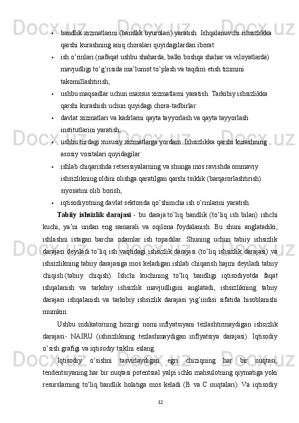  bandlik xizmatlarini (bandlik byurolari) yaratish. Ishqalanuvchi ishsizlikka 
qarshi kurashning aniq choralari quyidagilardan iborat:
 ish o’rinlari (nafaqat ushbu shaharda, balki boshqa shahar va viloyatlarda) 
mavjudligi to’g’risida ma’lumot to’plash va taqdim etish tizimini 
takomillashtirish;
 ushbu maqsadlar uchun maxsus xizmatlarni yaratish. Tarkibiy ishsizlikka 
qarshi kurashish uchun quyidagi chora-tadbirlar:
 davlat xizmatlari va kadrlarni qayta tayyorlash va qayta tayyorlash 
institutlarini yaratish;
 ushbu turdagi xususiy xizmatlarga yordam. Ishsizlikka qarshi kurashning 
asosiy vositalari quyidagilar:
 ishlab chiqarishda retsessiyalarning va shunga mos ravishda ommaviy 
ishsizlikning oldini olishga qaratilgan qarshi tsiklik (barqarorlashtirish) 
siyosatini olib borish;
 iqtisodiyotning davlat sektorida qo’shimcha ish o’rinlarini yaratish.
Tabiiy   ishsizlik   darajasi   -   bu   daraja   to’liq   bandlik   (to’liq   ish   bilan)   ishchi
kuchi,   ya’ni   undan   eng   samarali   va   oqilona   foydalanish.   Bu   shuni   anglatadiki,
ishlashni   istagan   barcha   odamlar   ish   topadilar.   Shuning   uchun   tabiiy   ishsizlik
darajasi  deyiladi   to’liq ish vaqtidagi ishsizlik darajasi  (to’liq ishsizlik darajasi)  va
ishsizlikning tabiiy darajasiga mos keladigan ishlab chiqarish hajmi deyiladi   tabiiy
chiqish   (tabiiy   chiqish).   Ishchi   kuchining   to’liq   bandligi   iqtisodiyotda   faqat
ishqalanish   va   tarkibiy   ishsizlik   mavjudligini   anglatadi,   ishsizlikning   tabiiy
darajasi   ishqalanish   va   tarkibiy   ishsizlik   darajasi   yig’indisi   sifatida   hisoblanishi
mumkin:
Ushbu   indikatorning   hozirgi   nomi   inflyatsiyani   tezlashtirmaydigan   ishsizlik
darajasi-   NAIRU   (ishsizlikning   tezlashmaydigan   inflyatsiya   darajasi).   Iqtisodiy
o’sish grafigi va iqtisodiy tsiklni eslang.
Iqtisodiy   o’sishni   tasvirlaydigan   egri   chiziqning   har   bir   nuqtasi,
tendentsiyaning har bir nuqtasi potentsial yalpi ichki mahsulotning qiymatiga yoki
resurslarning   to’liq   bandlik   holatiga   mos   keladi   (B   va   C   nuqtalari).   Va   iqtisodiy
12