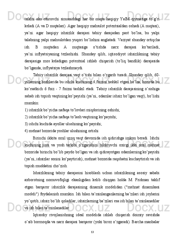 tsiklni   aks   ettiruvchi   sinusoiddagi   har   bir   nuqta   haqiqiy   YaIM   qiymatiga   to’g’ri
keladi (A va D nuqtalari). Agar   haqiqiy mahsulot potentsialdan oshadi (A nuqtasi),
ya’ni.   agar   haqiqiy   ishsizlik   darajasi   tabiiy   darajadan   past   bo’lsa,   bu   yalpi
talabning yalpi mahsulotdan yuqori bo’lishini anglatadi. Vaziyat shunday   ortiqcha
ish.   B   nuqtadan   A   nuqtasiga   o’tishda   narx   darajasi   ko’tariladi,
ya’ni.   inflyatsiyaning   tezlashishi.   Shunday   qilib,   iqtisodiyot   ishsizlikning   tabiiy
darajasiga   mos   keladigan   potentsial   ishlab   chiqarish   (to’liq   bandlik)   darajasida
bo’lganda, inflyatsiya tezlashmaydi.
Tabiiy ishsizlik darajasi vaqt o’tishi bilan o’zgarib turadi. Shunday qilib, 60-
yillarning boshlarida bu ishchi kuchining 4 foizini tashkil etgan bo’lsa, hozirda bu
ko’rsatkich   6   foiz   -   7   foizni   tashkil   etadi.   Tabiiy   ishsizlik   darajasining   o’sishiga
sabab ish topish vaqtining ko’payishi (ya’ni, odamlar ishsiz bo’lgan vaqt), bo’lishi
mumkin:
1) ishsizlik bo’yicha nafaqa to’lovlari miqdorining oshishi;
2) ishsizlik bo’yicha nafaqa to’lash vaqtining ko’payishi;
3) ishchi kuchida ayollar ulushining ko’payishi;
4) mehnat bozorida yoshlar ulushining ortishi
Birinchi ikkita omil  uzoq vaqt davomida ish qidirishga imkon beradi. Ishchi
kuchining   jinsi   va   yosh   tarkibi   o’zgarishini   bildiruvchi   oxirgi   ikki   omil   mehnat
bozorida birinchi bo’lib paydo bo’lgan va ish qidirayotgan odamlarning ko’payishi
(ya’ni, ishsizlar sonini ko’paytirish), mehnat bozorida raqobatni kuchaytirish va ish
topish muddatini cho’zish.
Ishsizlikning   tabiiy   darajasini   hisoblash   uchun   ishsizlikning   asosiy   sababi
axborotning   nomuvofiqligi   ekanligidan   kelib   chiqqan   holda   M.   Fridman   taklif
etgan   barqaror   ishsizlik   darajasining   dinamik   modelidan   ("mehnat   dinamikasi
modeli") foydalanish mumkin. Ish bilan ta’minlanganlarning ba’zilari ish joylarini
yo’qotib, ishsiz bo’lib qoladilar, ishsizlarning ba’zilari esa ish bilan ta’minlanadilar
va ish bilan ta’minlanadilar. 
Iqtisodiy   rivojlanishning   ideal   modelida   ishlab   chiqarish   doimiy   ravishda
o’sib bormoqda va narx darajasi barqaror (yoki biroz o’zgaradi). Barcha manbalar
13