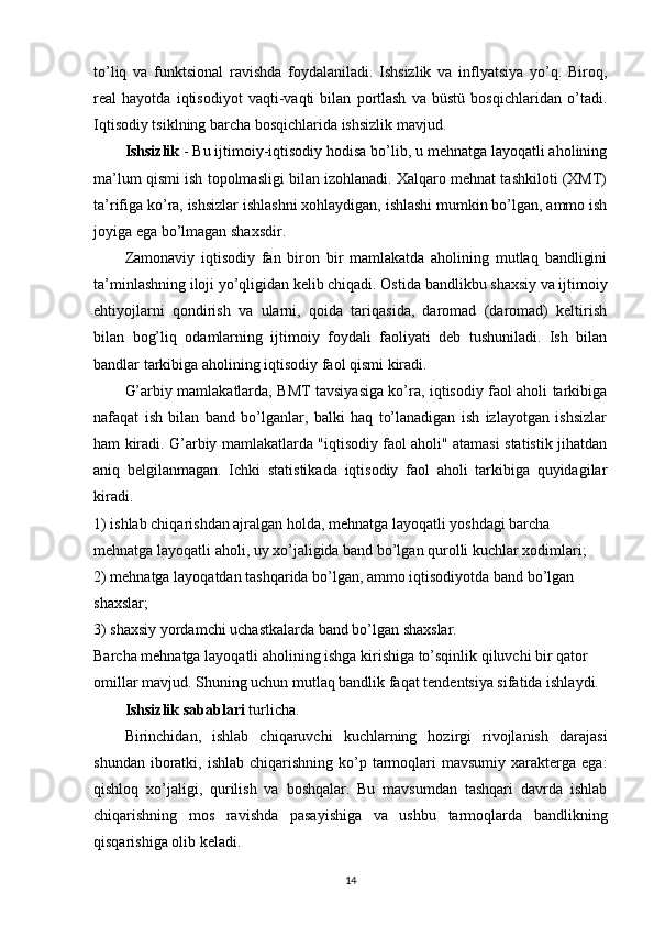 to’liq   va   funktsional   ravishda   foydalaniladi.   Ishsizlik   va   inflyatsiya   yo’q.   Biroq,
real   hayotda   iqtisodiyot   vaqti-vaqti   bilan   portlash   va   büstü   bosqichlaridan   o’tadi.
Iqtisodiy tsiklning barcha bosqichlarida ishsizlik mavjud.
Ishsizlik  - Bu ijtimoiy-iqtisodiy hodisa bo’lib, u mehnatga layoqatli aholining
ma’lum qismi ish topolmasligi bilan izohlanadi. Xalqaro mehnat tashkiloti (XMT)
ta’rifiga ko’ra, ishsizlar ishlashni xohlaydigan, ishlashi mumkin bo’lgan, ammo ish
joyiga ega bo’lmagan shaxsdir.
Zamonaviy   iqtisodiy   fan   biron   bir   mamlakatda   aholining   mutlaq   bandligini
ta’minlashning iloji yo’qligidan kelib chiqadi. Ostida   bandlikbu shaxsiy va ijtimoiy
ehtiyojlarni   qondirish   va   ularni,   qoida   tariqasida,   daromad   (daromad)   keltirish
bilan   bog’liq   odamlarning   ijtimoiy   foydali   faoliyati   deb   tushuniladi.   Ish   bilan
bandlar tarkibiga aholining iqtisodiy faol qismi kiradi.
G’arbiy mamlakatlarda, BMT tavsiyasiga ko’ra, iqtisodiy faol aholi tarkibiga
nafaqat   ish   bilan   band   bo’lganlar,   balki   haq   to’lanadigan   ish   izlayotgan   ishsizlar
ham kiradi. G’arbiy mamlakatlarda "iqtisodiy faol aholi" atamasi statistik jihatdan
aniq   belgilanmagan.   Ichki   statistikada   iqtisodiy   faol   aholi   tarkibiga   quyidagilar
kiradi.
1) ishlab chiqarishdan ajralgan holda, mehnatga layoqatli yoshdagi barcha 
mehnatga layoqatli aholi, uy xo’jaligida band bo’lgan qurolli kuchlar xodimlari;
2) mehnatga layoqatdan tashqarida bo’lgan, ammo iqtisodiyotda band bo’lgan 
shaxslar;
3) shaxsiy yordamchi uchastkalarda band bo’lgan shaxslar.
Barcha mehnatga layoqatli aholining ishga kirishiga to’sqinlik qiluvchi bir qator 
omillar mavjud. Shuning uchun mutlaq bandlik faqat tendentsiya sifatida ishlaydi.
Ishsizlik sabablari  turlicha.
Birinchidan,   ishlab   chiqaruvchi   kuchlarning   hozirgi   rivojlanish   darajasi
shundan  iboratki,  ishlab  chiqarishning  ko’p  tarmoqlari  mavsumiy  xarakterga  ega:
qishloq   xo’jaligi,   qurilish   va   boshqalar.   Bu   mavsumdan   tashqari   davrda   ishlab
chiqarishning   mos   ravishda   pasayishiga   va   ushbu   tarmoqlarda   bandlikning
qisqarishiga olib keladi.
14