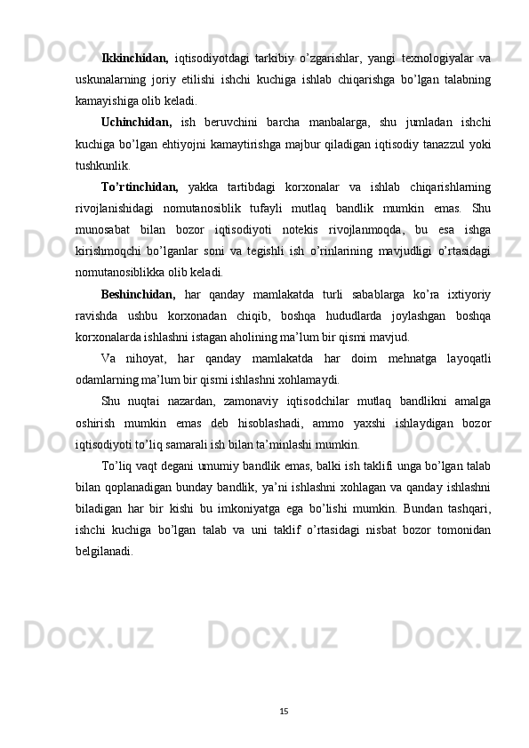 Ikkinchidan,   iqtisodiyotdagi   tarkibiy   o’zgarishlar,   yangi   texnologiyalar   va
uskunalarning   joriy   etilishi   ishchi   kuchiga   ishlab   chiqarishga   bo’lgan   talabning
kamayishiga olib keladi.
Uchinchidan,   ish   beruvchini   barcha   manbalarga,   shu   jumladan   ishchi
kuchiga bo’lgan ehtiyojni  kamaytirishga  majbur  qiladigan iqtisodiy  tanazzul  yoki
tushkunlik.
To’rtinchidan,   yakka   tartibdagi   korxonalar   va   ishlab   chiqarishlarning
rivojlanishidagi   nomutanosiblik   tufayli   mutlaq   bandlik   mumkin   emas.   Shu
munosabat   bilan   bozor   iqtisodiyoti   notekis   rivojlanmoqda,   bu   esa   ishga
kirishmoqchi   bo’lganlar   soni   va   tegishli   ish   o’rinlarining   mavjudligi   o’rtasidagi
nomutanosiblikka olib keladi.
Beshinchidan,   har   qanday   mamlakatda   turli   sabablarga   ko’ra   ixtiyoriy
ravishda   ushbu   korxonadan   chiqib,   boshqa   hududlarda   joylashgan   boshqa
korxonalarda ishlashni istagan aholining ma’lum bir qismi mavjud.
Va   nihoyat,   har   qanday   mamlakatda   har   doim   mehnatga   layoqatli
odamlarning ma’lum bir qismi ishlashni xohlamaydi.
Shu   nuqtai   nazardan,   zamonaviy   iqtisodchilar   mutlaq   bandlikni   amalga
oshirish   mumkin   emas   deb   hisoblashadi,   ammo   yaxshi   ishlaydigan   bozor
iqtisodiyoti to’liq samarali ish bilan ta’minlashi mumkin.
To’liq vaqt degani umumiy bandlik emas, balki ish taklifi unga bo’lgan talab
bilan qoplanadigan bunday bandlik, ya’ni  ishlashni  xohlagan va qanday  ishlashni
biladigan   har   bir   kishi   bu   imkoniyatga   ega   bo’lishi   mumkin.   Bundan   tashqari,
ishchi   kuchiga   bo’lgan   talab   va   uni   taklif   o’rtasidagi   nisbat   bozor   tomonidan
belgilanadi.
15