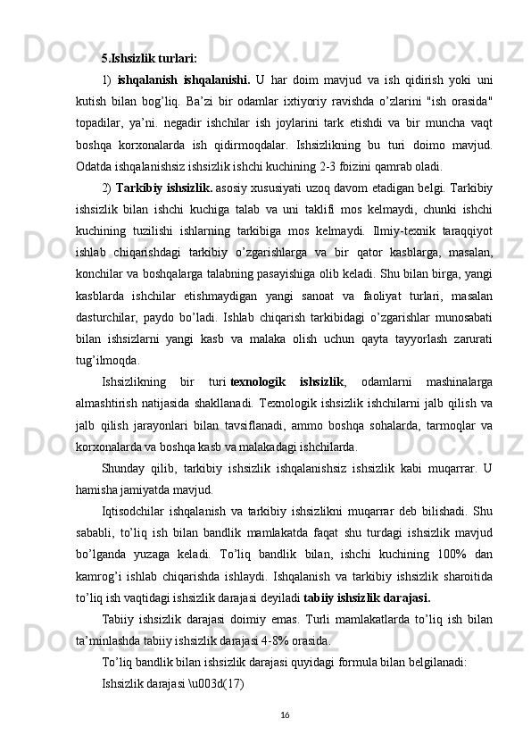 5.Ishsizlik turlari:
1)   ishqalanish   ishqalanishi.   U   har   doim   mavjud   va   ish   qidirish   yoki   uni
kutish   bilan   bog’liq.   Ba’zi   bir   odamlar   ixtiyoriy   ravishda   o’zlarini   "ish   orasida"
topadilar,   ya’ni.   negadir   ishchilar   ish   joylarini   tark   etishdi   va   bir   muncha   vaqt
boshqa   korxonalarda   ish   qidirmoqdalar.   Ishsizlikning   bu   turi   doimo   mavjud.
Odatda ishqalanishsiz ishsizlik ishchi kuchining 2-3 foizini qamrab oladi.
2)   Tarkibiy ishsizlik.   asosiy xususiyati uzoq davom etadigan belgi. Tarkibiy
ishsizlik   bilan   ishchi   kuchiga   talab   va   uni   taklifi   mos   kelmaydi,   chunki   ishchi
kuchining   tuzilishi   ishlarning   tarkibiga   mos   kelmaydi.   Ilmiy-texnik   taraqqiyot
ishlab   chiqarishdagi   tarkibiy   o’zgarishlarga   va   bir   qator   kasblarga,   masalan,
konchilar va boshqalarga talabning pasayishiga olib keladi. Shu bilan birga, yangi
kasblarda   ishchilar   etishmaydigan   yangi   sanoat   va   faoliyat   turlari,   masalan
dasturchilar,   paydo   bo’ladi.   Ishlab   chiqarish   tarkibidagi   o’zgarishlar   munosabati
bilan   ishsizlarni   yangi   kasb   va   malaka   olish   uchun   qayta   tayyorlash   zarurati
tug’ilmoqda.
Ishsizlikning   bir   turi   texnologik   ishsizlik ,   odamlarni   mashinalarga
almashtirish   natijasida   shakllanadi.   Texnologik   ishsizlik   ishchilarni   jalb   qilish   va
jalb   qilish   jarayonlari   bilan   tavsiflanadi,   ammo   boshqa   sohalarda,   tarmoqlar   va
korxonalarda va boshqa kasb va  malakadagi ishchilarda.
Shunday   qilib,   tarkibiy   ishsizlik   ishqalanishsiz   ishsizlik   kabi   muqarrar.   U
hamisha jamiyatda mavjud.
Iqtisodchilar   ishqalanish   va   tarkibiy   ishsizlikni   muqarrar   deb   bilishadi.   Shu
sababli,   to’liq   ish   bilan   bandlik   mamlakatda   faqat   shu   turdagi   ishsizlik   mavjud
bo’lganda   yuzaga   keladi.   To’liq   bandlik   bilan,   ishchi   kuchining   100%   dan
kamrog’i   ishlab   chiqarishda   ishlaydi.   Ishqalanish   va   tarkibiy   ishsizlik   sharoitida
to’liq ish vaqtidagi ishsizlik darajasi deyiladi   tabiiy ishsizlik darajasi.
Tabiiy   ishsizlik   darajasi   doimiy   emas.   Turli   mamlakatlarda   to’liq   ish   bilan
ta’minlashda tabiiy ishsizlik darajasi 4-8% orasida.
To’liq bandlik bilan ishsizlik darajasi quyidagi formula bilan belgilanadi:
Ishsizlik darajasi \u003d(17)
16