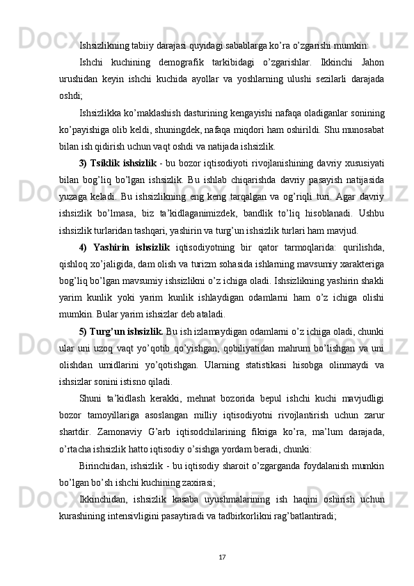 Ishsizlikning tabiiy darajasi quyidagi sabablarga ko’ra o’zgarishi mumkin:
Ishchi   kuchining   demografik   tarkibidagi   o’zgarishlar.   Ikkinchi   Jahon
urushidan   keyin   ishchi   kuchida   ayollar   va   yoshlarning   ulushi   sezilarli   darajada
oshdi;
Ishsizlikka ko’maklashish dasturining kengayishi nafaqa oladiganlar sonining
ko’payishiga olib keldi, shuningdek, nafaqa miqdori ham oshirildi. Shu munosabat
bilan ish qidirish uchun vaqt oshdi va natijada ishsizlik.
3)  Tsiklik ishsizlik   - bu bozor  iqtisodiyoti  rivojlanishining davriy xususiyati
bilan   bog’liq   bo’lgan   ishsizlik.   Bu   ishlab   chiqarishda   davriy   pasayish   natijasida
yuzaga   keladi.   Bu   ishsizlikning   eng   keng   tarqalgan   va   og’riqli   turi.   Agar   davriy
ishsizlik   bo’lmasa,   biz   ta’kidlaganimizdek,   bandlik   to’liq   hisoblanadi.   Ushbu
ishsizlik turlaridan tashqari, yashirin va turg’un ishsizlik turlari ham mavjud.
4)   Yashirin   ishsizlik   iqtisodiyotning   bir   qator   tarmoqlarida:   qurilishda,
qishloq xo’jaligida, dam olish va turizm sohasida ishlarning mavsumiy xarakteriga
bog’liq bo’lgan mavsumiy ishsizlikni o’z ichiga oladi. Ishsizlikning yashirin shakli
yarim   kunlik   yoki   yarim   kunlik   ishlaydigan   odamlarni   ham   o’z   ichiga   olishi
mumkin. Bular yarim ishsizlar deb ataladi.
5) Turg’un ishsizlik.  Bu ish izlamaydigan odamlarni o’z ichiga oladi, chunki
ular   uni   uzoq   vaqt   yo’qotib   qo’yishgan,   qobiliyatidan   mahrum   bo’lishgan   va   uni
olishdan   umidlarini   yo’qotishgan.   Ularning   statistikasi   hisobga   olinmaydi   va
ishsizlar sonini istisno qiladi.
Shuni   ta’kidlash   kerakki,   mehnat   bozorida   bepul   ishchi   kuchi   mavjudligi
bozor   tamoyillariga   asoslangan   milliy   iqtisodiyotni   rivojlantirish   uchun   zarur
shartdir.   Zamonaviy   G’arb   iqtisodchilarining   fikriga   ko’ra,   ma’lum   darajada,
o’rtacha ishsizlik hatto iqtisodiy o’sishga yordam beradi, chunki:
Birinchidan, ishsizlik - bu iqtisodiy sharoit o’zgarganda foydalanish mumkin
bo’lgan bo’sh ishchi kuchining zaxirasi;
Ikkinchidan,   ishsizlik   kasaba   uyushmalarining   ish   haqini   oshirish   uchun
kurashining intensivligini pasaytiradi va tadbirkorlikni rag’batlantiradi;
17