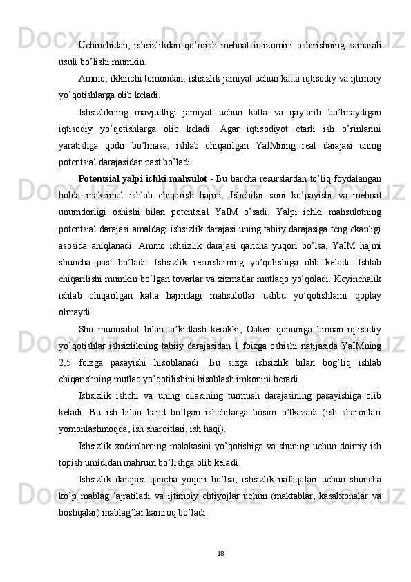 Uchinchidan,   ishsizlikdan   qo’rqish   mehnat   intizomini   oshirishning   samarali
usuli bo’lishi mumkin.
Ammo, ikkinchi tomondan, ishsizlik jamiyat uchun katta iqtisodiy va ijtimoiy
yo’qotishlarga olib keladi.
Ishsizlikning   mavjudligi   jamiyat   uchun   katta   va   qaytarib   bo’lmaydigan
iqtisodiy   yo’qotishlarga   olib   keladi.   Agar   iqtisodiyot   etarli   ish   o’rinlarini
yaratishga   qodir   bo’lmasa,   ishlab   chiqarilgan   YaIMning   real   darajasi   uning
potentsial darajasidan past bo’ladi.
Potentsial yalpi ichki mahsulot   - Bu barcha resurslardan to’liq foydalangan
holda   maksimal   ishlab   chiqarish   hajmi.   Ishchilar   soni   ko’payishi   va   mehnat
unumdorligi   oshishi   bilan   potentsial   YaIM   o’sadi.   Yalpi   ichki   mahsulotning
potentsial darajasi amaldagi ishsizlik darajasi uning tabiiy darajasiga teng ekanligi
asosida   aniqlanadi.   Ammo   ishsizlik   darajasi   qancha   yuqori   bo’lsa,   YaIM   hajmi
shuncha   past   bo’ladi.   Ishsizlik   resurslarning   yo’qolishiga   olib   keladi.   Ishlab
chiqarilishi mumkin bo’lgan tovarlar va xizmatlar mutlaqo yo’qoladi. Keyinchalik
ishlab   chiqarilgan   katta   hajmdagi   mahsulotlar   ushbu   yo’qotishlarni   qoplay
olmaydi.
Shu   munosabat   bilan   ta’kidlash   kerakki,   Oaken   qonuniga   binoan   iqtisodiy
yo’qotishlar  ishsizlikning  tabiiy darajasidan  1 foizga oshishi  natijasida  YaIMning
2,5   foizga   pasayishi   hisoblanadi.   Bu   sizga   ishsizlik   bilan   bog’liq   ishlab
chiqarishning mutlaq yo’qotilishini hisoblash imkonini beradi.
Ishsizlik   ishchi   va   uning   oilasining   turmush   darajasining   pasayishiga   olib
keladi.   Bu   ish   bilan   band   bo’lgan   ishchilarga   bosim   o’tkazadi   (ish   sharoitlari
yomonlashmoqda, ish sharoitlari, ish haqi).
Ishsizlik xodimlarning malakasini yo’qotishiga va shuning uchun doimiy ish
topish umididan mahrum bo’lishga olib keladi.
Ishsizlik   darajasi   qancha   yuqori   bo’lsa,   ishsizlik   nafaqalari   uchun   shuncha
ko’p   mablag   ‘ajratiladi   va   ijtimoiy   ehtiyojlar   uchun   (maktablar,   kasalxonalar   va
boshqalar) mablag’lar kamroq bo’ladi.
18