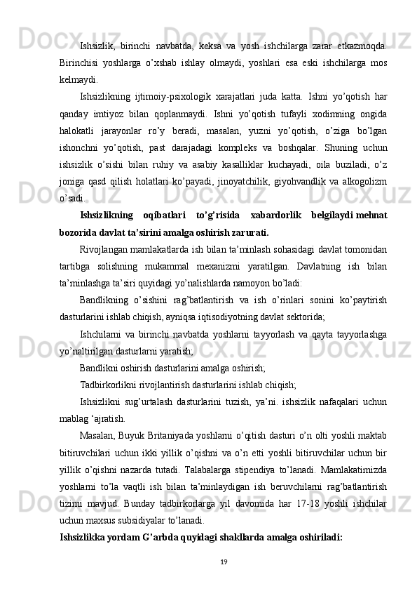 Ishsizlik,   birinchi   navbatda,   keksa   va   yosh   ishchilarga   zarar   etkazmoqda.
Birinchisi   yoshlarga   o’xshab   ishlay   olmaydi,   yoshlari   esa   eski   ishchilarga   mos
kelmaydi.
Ishsizlikning   ijtimoiy-psixologik   xarajatlari   juda   katta.   Ishni   yo’qotish   har
qanday   imtiyoz   bilan   qoplanmaydi.   Ishni   yo’qotish   tufayli   xodimning   ongida
halokatli   jarayonlar   ro’y   beradi,   masalan,   yuzni   yo’qotish,   o’ziga   bo’lgan
ishonchni   yo’qotish,   past   darajadagi   kompleks   va   boshqalar.   Shuning   uchun
ishsizlik   o’sishi   bilan   ruhiy   va   asabiy   kasalliklar   kuchayadi,   oila   buziladi,   o’z
joniga   qasd   qilish   holatlari   ko’payadi,   jinoyatchilik,   giyohvandlik   va   alkogolizm
o’sadi.
Ishsizlikning   oqibatlari   to’g’risida   xabardorlik   belgilaydi   mehnat
bozorida davlat ta’sirini amalga oshirish zarurati.
Rivojlangan mamlakatlarda ish bilan ta’minlash sohasidagi davlat tomonidan
tartibga   solishning   mukammal   mexanizmi   yaratilgan.   Davlatning   ish   bilan
ta’minlashga ta’siri quyidagi yo’nalishlarda namoyon bo’ladi:
Bandlikning   o’sishini   rag’batlantirish   va   ish   o’rinlari   sonini   ko’paytirish
dasturlarini ishlab chiqish, ayniqsa iqtisodiyotning davlat sektorida;
Ishchilarni   va   birinchi   navbatda   yoshlarni   tayyorlash   va   qayta   tayyorlashga
yo’naltirilgan dasturlarni yaratish;
Bandlikni oshirish dasturlarini amalga oshirish;
Tadbirkorlikni rivojlantirish dasturlarini ishlab chiqish;
Ishsizlikni   sug’urtalash   dasturlarini   tuzish,   ya’ni.   ishsizlik   nafaqalari   uchun
mablag ‘ajratish.
Masalan, Buyuk Britaniyada yoshlarni o’qitish dasturi o’n olti yoshli maktab
bitiruvchilari   uchun   ikki   yillik   o’qishni   va   o’n   etti   yoshli   bitiruvchilar   uchun   bir
yillik   o’qishni   nazarda   tutadi.   Talabalarga   stipendiya   to’lanadi.   Mamlakatimizda
yoshlarni   to’la   vaqtli   ish   bilan   ta’minlaydigan   ish   beruvchilarni   rag’batlantirish
tizimi   mavjud.   Bunday   tadbirkorlarga   yil   davomida   har   17-18   yoshli   ishchilar
uchun maxsus subsidiyalar to’lanadi.
Ishsizlikka yordam G’arbda quyidagi shakllarda amalga oshiriladi:
19