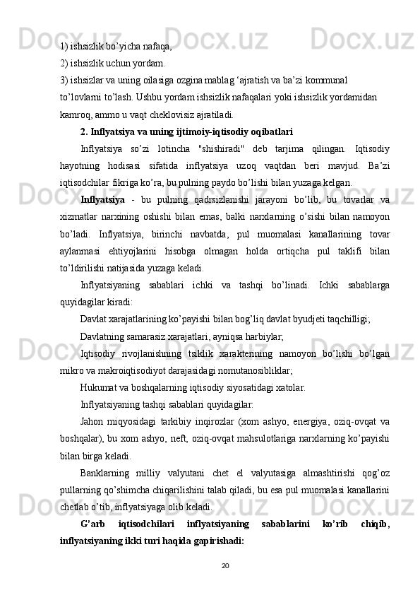 1) ishsizlik bo’yicha nafaqa,
2) ishsizlik uchun yordam.
3) ishsizlar va uning oilasiga ozgina mablag ‘ajratish va ba’zi kommunal 
to’lovlarni to’lash. Ushbu yordam ishsizlik nafaqalari yoki ishsizlik yordamidan 
kamroq, ammo u vaqt cheklovisiz ajratiladi.
2. Inflyatsiya va uning ijtimoiy-iqtisodiy oqibatlari
Inflyatsiya   so’zi   lotincha   "shishiradi"   deb   tarjima   qilingan.   Iqtisodiy
hayotning   hodisasi   sifatida   inflyatsiya   uzoq   vaqtdan   beri   mavjud.   Ba’zi
iqtisodchilar fikriga ko’ra, bu pulning paydo bo’lishi bilan yuzaga kelgan.
Inflyatsiya   -   bu   pulning   qadrsizlanishi   jarayoni   bo’lib,   bu   tovarlar   va
xizmatlar   narxining   oshishi   bilan   emas,   balki   narxlarning   o’sishi   bilan   namoyon
bo’ladi.   Inflyatsiya,   birinchi   navbatda,   pul   muomalasi   kanallarining   tovar
aylanmasi   ehtiyojlarini   hisobga   olmagan   holda   ortiqcha   pul   taklifi   bilan
to’ldirilishi natijasida yuzaga keladi.
Inflyatsiyaning   sabablari   ichki   va   tashqi   bo’linadi.   Ichki   sabablarga
quyidagilar kiradi:
Davlat xarajatlarining ko’payishi bilan bog’liq davlat byudjeti taqchilligi;
Davlatning samarasiz xarajatlari, ayniqsa harbiylar;
Iqtisodiy   rivojlanishning   tsiklik   xarakterining   namoyon   bo’lishi   bo’lgan
mikro va makroiqtisodiyot darajasidagi nomutanosibliklar;
Hukumat va boshqalarning iqtisodiy siyosatidagi xatolar.
Inflyatsiyaning tashqi sabablari quyidagilar:
Jahon   miqyosidagi   tarkibiy   inqirozlar   (xom   ashyo,   energiya,   oziq-ovqat   va
boshqalar), bu xom ashyo, neft, oziq-ovqat mahsulotlariga narxlarning ko’payishi
bilan birga keladi.
Banklarning   milliy   valyutani   chet   el   valyutasiga   almashtirishi   qog’oz
pullarning qo’shimcha chiqarilishini talab qiladi, bu esa pul muomalasi kanallarini
chetlab o’tib, inflyatsiyaga olib keladi.
G’arb   iqtisodchilari   inflyatsiyaning   sabablarini   ko’rib   chiqib,
inflyatsiyaning ikki turi haqida gapirishadi:
20