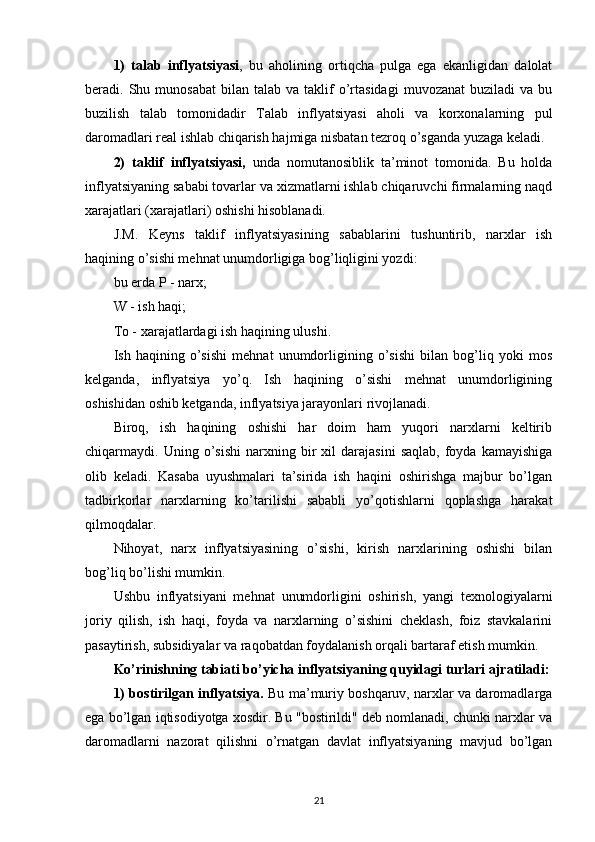 1)   talab   inflyatsiyasi ,   bu   aholining   ortiqcha   pulga   ega   ekanligidan   dalolat
beradi.  Shu  munosabat  bilan  talab  va  taklif   o’rtasidagi   muvozanat  buziladi  va  bu
buzilish   talab   tomonidadir   Talab   inflyatsiyasi   aholi   va   korxonalarning   pul
daromadlari real ishlab chiqarish hajmiga nisbatan tezroq o’sganda yuzaga keladi.
2)   taklif   inflyatsiyasi,   unda   nomutanosiblik   ta’minot   tomonida.   Bu   holda
inflyatsiyaning sababi tovarlar va xizmatlarni ishlab chiqaruvchi firmalarning naqd
xarajatlari (xarajatlari) oshishi hisoblanadi.
J.M.   Keyns   taklif   inflyatsiyasining   sabablarini   tushuntirib,   narxlar   ish
haqining o’sishi mehnat unumdorligiga bog’liqligini yozdi:
bu erda P - narx;
W - ish haqi;
To - xarajatlardagi ish haqining ulushi.
Ish   haqining   o’sishi   mehnat   unumdorligining   o’sishi   bilan   bog’liq   yoki   mos
kelganda,   inflyatsiya   yo’q.   Ish   haqining   o’sishi   mehnat   unumdorligining
oshishidan oshib ketganda, inflyatsiya jarayonlari rivojlanadi.
Biroq,   ish   haqining   oshishi   har   doim   ham   yuqori   narxlarni   keltirib
chiqarmaydi.  Uning   o’sishi   narxning   bir   xil   darajasini   saqlab,   foyda  kamayishiga
olib   keladi.   Kasaba   uyushmalari   ta’sirida   ish   haqini   oshirishga   majbur   bo’lgan
tadbirkorlar   narxlarning   ko’tarilishi   sababli   yo’qotishlarni   qoplashga   harakat
qilmoqdalar.
Nihoyat,   narx   inflyatsiyasining   o’sishi,   kirish   narxlarining   oshishi   bilan
bog’liq bo’lishi mumkin.
Ushbu   inflyatsiyani   mehnat   unumdorligini   oshirish,   yangi   texnologiyalarni
joriy   qilish,   ish   haqi,   foyda   va   narxlarning   o’sishini   cheklash,   foiz   stavkalarini
pasaytirish, subsidiyalar va raqobatdan foydalanish orqali bartaraf etish mumkin.
Ko’rinishning tabiati bo’yicha inflyatsiyaning quyidagi turlari ajratiladi:
1) bostirilgan inflyatsiya.  Bu ma’muriy boshqaruv, narxlar va daromadlarga
ega bo’lgan iqtisodiyotga xosdir. Bu "bostirildi" deb nomlanadi, chunki narxlar va
daromadlarni   nazorat   qilishni   o’rnatgan   davlat   inflyatsiyaning   mavjud   bo’lgan
21