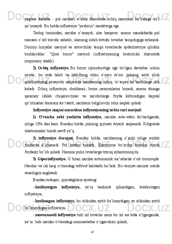 yagona   shaklda   -   pul   narxlari   o’sishi   sharoitida   ochiq   namoyon   bo’lishiga   yo’l
qo’ymaydi. Bu holda inflyatsiya "yashirin" xarakterga ega.
Tashqi   tomondan,   narxlar   o’smaydi,   ular   barqaror,   ammo   mamlakatda   pul
massasi o’sib borishi sababli, ularning oshib ketishi tovarlar tanqisligiga aylanadi.
Doimiy   liniyalar   mavjud   va   sotuvchilar   tanqis   tovarlarda   spekulyatsiya   qilishni
boshlaydilar.   "Qora   bozor"   mavjud   (inflyatsiyaning   bostirilishi   sharoitida
noqonuniy shakli).
2)   Ochiq   inflyatsiya.   Bu   bozor   iqtisodiyotiga   ega   bo’lgan   davlatlar   uchun
xosdir,   bu   erda   talab   va   taklifning   erkin   o’zaro   ta’siri   pulning   sotib   olish
qobiliyatining   pasayishi   natijasida   narxlarning   ochiq,   to’siqsiz   ko’tarilishiga   olib
keladi.   Ochiq   inflyatsiya,   shubhasiz,   bozor   jarayonlarini   buzadi,   ammo   shunga
qaramay   ishlab   chiqaruvchilar   va   xaridorlarga   foyda   keltiradigan   kapital
qo’yilmalar doirasini ko’rsatib, narxlarni belgilovchi rolni saqlab qoladi.
Inflyatsiya nuqtai nazaridan inflyatsiyaning uchta turi mavjud:
1)   O’rtacha   yoki   yashirin   inflyatsiya,   narxlar   asta-sekin   ko’tarilganda,
yiliga 10% dan kam. Bunday holda, pulning qiymati deyarli saqlanadi. Kelgusida
shartnomalar tuzish xavfi yo’q.
2)   inflyatsiya   darajasi.   Bunday   holda,   narxlarning   o’sishi   yiliga   yuzlab
foizlarda   o’lchanadi.   Pul   keskin   tushadi.   Shartnoma   bo’yicha   bitimlar   tuzish
foydasiz bo’lib qoladi. Hamma pulni tovarlarga tezroq aylantirmoqchi.
3) Giperinflyatsiya.   U bilan narxlar astronomik sur’atlarda o’sib bormoqda.
Narxlar va ish haqi o’rtasidagi tafovut halokatli bo’ladi. Bu vaziyat nazorat ostida
emasligini anglatadi.
Bundan tashqari, quyidagilarni ajrating:
-   kutilayotgan   inflyatsiya,   ya’ni   bashorat   qilinadigan,   kutilayotgan
inflyatsiya;
-   kutilmagan inflyatsiya,   bu oldindan aytib bo’lmaydigan va oldindan aytib
bo’lmaydigan inflyatsiya;
-   muvozanatli inflyatsiya  turli xil tovarlar narxi bir xil sur’atda o’zgarganda,
ya’ni. turli narxlar o’rtasidagi munosabatlar o’zgarishsiz qoladi;
22