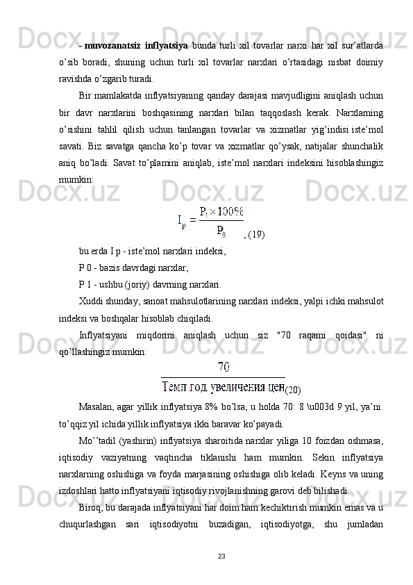 -   muvozanatsiz   inflyatsiya   bunda   turli   xil   tovarlar   narxi   har   xil   sur’atlarda
o’sib   boradi,   shuning   uchun   turli   xil   tovarlar   narxlari   o’rtasidagi   nisbat   doimiy
ravishda o’zgarib turadi.
Bir mamlakatda inflyatsiyaning qanday darajasi mavjudligini aniqlash uchun
bir   davr   narxlarini   boshqasining   narxlari   bilan   taqqoslash   kerak.   Narxlarning
o’sishini   tahlil   qilish   uchun   tanlangan   tovarlar   va   xizmatlar   yig’indisi   iste’mol
savati.   Biz   savatga   qancha   ko’p   tovar   va   xizmatlar   qo’ysak,   natijalar   shunchalik
aniq   bo’ladi.   Savat   to’plamini   aniqlab,   iste’mol   narxlari   indeksini   hisoblashingiz
mumkin:
, (19)
bu erda I p - iste’mol narxlari indeksi,
P 0 - bazis davrdagi narxlar,
P 1 - ushbu (joriy) davrning narxlari.
Xuddi shunday, sanoat mahsulotlarining narxlari indeksi, yalpi ichki mahsulot
indeksi va boshqalar hisoblab chiqiladi.
Inflyatsiyani   miqdorini   aniqlash   uchun   siz   "70   raqami   qoidasi"   ni
qo’llashingiz mumkin:
(20)
Masalan, agar yillik inflyatsiya 8% bo’lsa, u holda 70: 8 \u003d 9 yil, ya’ni.
to’qqiz yil ichida yillik inflyatsiya ikki baravar ko’payadi.
Mo’’tadil (yashirin) inflyatsiya sharoitida narxlar yiliga 10 foizdan oshmasa,
iqtisodiy   vaziyatning   vaqtincha   tiklanishi   ham   mumkin.   Sekin   inflyatsiya
narxlarning oshishiga va foyda marjasining oshishiga olib keladi. Keyns va uning
izdoshlari hatto inflyatsiyani iqtisodiy rivojlanishning garovi deb bilishadi.
Biroq, bu darajada inflyatsiyani har doim ham kechiktirish mumkin emas va u
chuqurlashgan   sari   iqtisodiyotni   buzadigan,   iqtisodiyotga,   shu   jumladan
23
