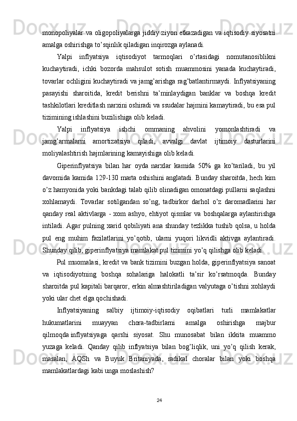 monopoliyalar  va oligopoliyalarga jiddiy ziyon etkazadigan va iqtisodiy siyosatni
amalga oshirishga to’sqinlik qiladigan inqirozga aylanadi.
Yalpi   inflyatsiya   iqtisodiyot   tarmoqlari   o’rtasidagi   nomutanosiblikni
kuchaytiradi,   ichki   bozorda   mahsulot   sotish   muammosini   yanada   kuchaytiradi,
tovarlar ochligini kuchaytiradi va jamg’arishga rag’batlantirmaydi. Inflyatsiyaning
pasayishi   sharoitida,   kredit   berishni   ta’minlaydigan   banklar   va   boshqa   kredit
tashkilotlari kreditlash narxini oshiradi va ssudalar hajmini kamaytiradi, bu esa pul
tizimining ishlashini buzilishiga olib keladi.
Yalpi   inflyatsiya   ishchi   ommaning   ahvolini   yomonlashtiradi   va
jamg’armalarni   amortizatsiya   qiladi,   avvalgi   davlat   ijtimoiy   dasturlarini
moliyalashtirish hajmlarining kamayishiga olib keladi.
Giperinflyatsiya   bilan   har   oyda   narxlar   kamida   50%   ga   ko’tariladi,   bu   yil
davomida kamida 129-130 marta oshishini anglatadi. Bunday sharoitda, hech kim
o’z hamyonida yoki bankdagi talab qilib olinadigan omonatdagi pullarni saqlashni
xohlamaydi.   Tovarlar   sotilgandan   so’ng,   tadbirkor   darhol   o’z   daromadlarini   har
qanday   real   aktivlarga  -   xom   ashyo,   ehtiyot   qismlar   va   boshqalarga   aylantirishga
intiladi.   Agar   pulning   xarid   qobiliyati   ana   shunday   tezlikka   tushib   qolsa,   u  holda
pul   eng   muhim   fazilatlarini   yo’qotib,   ularni   yuqori   likvidli   aktivga   aylantiradi.
Shunday qilib, giperinflyatsiya mamlakat pul tizimini yo’q qilishga olib keladi.
Pul muomalasi, kredit va bank tizimini buzgan holda, giperinflyatsiya sanoat
va   iqtisodiyotning   boshqa   sohalariga   halokatli   ta’sir   ko’rsatmoqda.   Bunday
sharoitda pul kapitali barqaror, erkin almashtiriladigan valyutaga o’tishni xohlaydi
yoki ular chet elga qochishadi.
Inflyatsiyaning   salbiy   ijtimoiy-iqtisodiy   oqibatlari   turli   mamlakatlar
hukumatlarini   muayyan   chora-tadbirlarni   amalga   oshirishga   majbur
qilmoqda   inflyatsiyaga   qarshi   siyosat.   Shu   munosabat   bilan   ikkita   muammo
yuzaga   keladi.   Qanday   qilib   inflyatsiya   bilan   bog’liqlik,   uni   yo’q   qilish   kerak,
masalan,   AQSh   va   Buyuk   Britaniyada,   radikal   choralar   bilan   yoki   boshqa
mamlakatlardagi kabi unga moslashish?
24