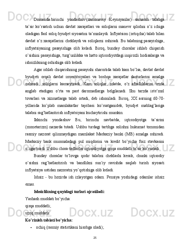 Doirasida   birinchi   yondashuv   (zamonaviy   Keynsyanlar)   samarali   talabga
ta’sir   ko’rsatish   uchun   davlat   xarajatlari   va   soliqlarni   manevr   qilishni   o’z   ichiga
oladigan faol soliq-byudjet siyosatini ta’minlaydi. Inflyatsion (ortiqcha) talab bilan
davlat o’z xarajatlarini cheklaydi va soliqlarni oshiradi. Bu talabning pasayishiga,
inflyatsiyaning   pasayishiga   olib   keladi.   Biroq,   bunday   choralar   ishlab   chiqarish
o’sishini pasayishiga, turg’unlikka va hatto iqtisodiyotdagi inqirozli hodisalarga va
ishsizlikning oshishiga olib keladi.
Agar ishlab chiqarishning pasayishi sharoitida talab kam bo’lsa, davlat davlat
byudjeti   orqali   davlat   investitsiyalari   va   boshqa   xarajatlar   dasturlarini   amalga
oshiradi,   soliqlarni   kamaytiradi.   Kam   soliqlar,   odatda,   o’z   afzalliklarini   tezda
anglab   etadigan   o’rta   va   past   daromadlarga   belgilanadi.   Shu   tarzda   iste’mol
tovarlari   va   xizmatlarga   talab   ortadi,   deb   ishoniladi.   Biroq,   XX   asrning   60-70-
yillarida   ko’plab   mamlakatlar   tajribasi   ko’rsatganidek,   byudjet   mablag’lariga
talabni rag’batlantirish inflyatsiyani kuchaytirishi mumkin.
Ikkinchi   yondashuv   Bu,   birinchi   navbatda,   iqtisodiyotga   ta’sirini
(monetarizm)   nazarda   tutadi.   Ushbu   turdagi   tartibga   solishni   hukumat   tomonidan
rasmiy   nazorat   qilinmaydigan   mamlakat   Markaziy   banki   (MB)   amalga   oshiradi.
Markaziy   bank   muomaladagi   pul   miqdorini   va   kredit   bo’yicha   foiz   stavkasini
o’zgartiradi. Ushbu chora-tadbirlar iqtisodiyotga qisqa muddatli ta’sir ko’rsatadi.
Bunday   choralar   to’lovga   qodir   talabni   cheklashi   kerak,   chunki   iqtisodiy
o’sishni   rag’batlantirish   va   bandlikni   sun’iy   ravishda   saqlab   turish   siyosati
inflyatsiya ustidan nazoratni yo’qotishiga olib keladi.
Ishsiz   -   bu   hozirda   ish   izlayotgan   odam.   Pensiya   yoshidagi   odamlar   ishsiz
emas.
Ishsizlikning quyidagi turlari ajratiladi:
Yashash muddati bo’yicha:
qisqa muddatli;
uzoq muddatli.
Ko’rinish tabiati bo’yicha:
 ochiq (rasmiy statistikani hisobga oladi);
25