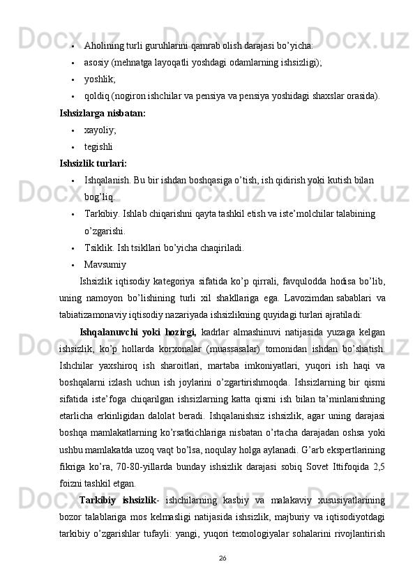  Aholining turli guruhlarini qamrab olish darajasi bo’yicha:
 asosiy (mehnatga layoqatli yoshdagi odamlarning ishsizligi);
 yoshlik;
 qoldiq (nogiron ishchilar va pensiya va pensiya yoshidagi shaxslar orasida).
Ishsizlarga nisbatan:
 xayoliy;
 tegishli
Ishsizlik turlari:
 Ishqalanish. Bu bir ishdan boshqasiga o’tish, ish qidirish yoki kutish bilan 
bog’liq.
 Tarkibiy. Ishlab chiqarishni qayta tashkil etish va iste’molchilar talabining 
o’zgarishi.
 Tsiklik. Ish tsikllari bo’yicha chaqiriladi.
 Mavsumiy
Ishsizlik   iqtisodiy   kategoriya   sifatida   ko’p   qirrali,   favqulodda   hodisa   bo’lib,
uning   namoyon   bo’lishining   turli   xil   shakllariga   ega.   Lavozimdan   sabablari   va
tabiatizamonaviy iqtisodiy nazariyada ishsizlikning quyidagi turlari ajratiladi:
Ishqalanuvchi   yoki   hozirgi,   kadrlar   almashinuvi   natijasida   yuzaga   kelgan
ishsizlik,   ko’p   hollarda   korxonalar   (muassasalar)   tomonidan   ishdan   bo’shatish.
Ishchilar   yaxshiroq   ish   sharoitlari,   martaba   imkoniyatlari,   yuqori   ish   haqi   va
boshqalarni   izlash   uchun   ish   joylarini   o’zgartirishmoqda.   Ishsizlarning   bir   qismi
sifatida   iste’foga   chiqarilgan   ishsizlarning   katta   qismi   ish   bilan   ta’minlanishning
etarlicha   erkinligidan   dalolat   beradi.   Ishqalanishsiz   ishsizlik,   agar   uning   darajasi
boshqa   mamlakatlarning  ko’rsatkichlariga   nisbatan   o’rtacha   darajadan   oshsa   yoki
ushbu mamlakatda uzoq vaqt bo’lsa, noqulay holga aylanadi. G’arb ekspertlarining
fikriga   ko’ra,   70-80-yillarda   bunday   ishsizlik   darajasi   sobiq   Sovet   Ittifoqida   2,5
foizni tashkil etgan.
Tarkibiy   ishsizlik -   ishchilarning   kasbiy   va   malakaviy   xususiyatlarining
bozor   talablariga   mos   kelmasligi   natijasida   ishsizlik,   majburiy   va   iqtisodiyotdagi
tarkibiy   o’zgarishlar   tufayli:   yangi,   yuqori   texnologiyalar   sohalarini   rivojlantirish
26