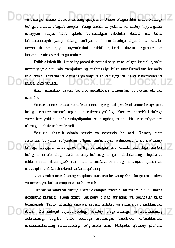 va   eskirgan   ishlab   chiqarishlarning   qisqarishi.   Ushbu   o’zgarishlar   ishchi   kuchiga
bo’lgan   talabni   o’zgartirmoqda.   Yangi   kadrlarni   yollash   va   kasbiy   tayyorgarlik
muayyan   vaqtni   talab   qiladi,   bo’shatilgan   ishchilar   darhol   ish   bilan
ta’minlanmaydi,   yangi   ishlarga   bo’lgan   talablarni   hisobga   olgan   holda   kadrlar
tayyorlash   va   qayta   tayyorlashni   tashkil   qilishda   davlat   organlari   va
korxonalarning yordamiga muhtoj.
Tsiklik ishsizlik-   iqtisodiy pasayish natijasida yuzaga kelgan ishsizlik, ya’ni
umumiy   yoki   umumiy   xarajatlarning   etishmasligi   bilan   tavsiflanadigan   iqtisodiy
tsikl fazasi. Tovarlar va xizmatlarga yalpi talab kamayganda, bandlik kamayadi va
ishsizlik ko’tariladi.
Aniq   ishsizlik-   davlat   bandlik   agentliklari   tomonidan   ro’yxatga   olingan
ishsizlik.
Yashirin   ishsizlikikki   kishi   bitta   ishni   bajarganida,   mehnat   unumdorligi   past
bo’lgan ishlarni samarali rag’batlantirishning yo’qligi. Yashirin ishsizlik tarkibiga
yarim   kun yoki   bir   hafta  ishlaydiganlar,  shuningdek,  mehnat   birjasida  ro’yxatdan
o’tmagan ishsizlar ham kiradi.
Yashirin   ishsizlik   odatda   rasmiy   va   norasmiy   bo’linadi.   Rasmiy   qism
statistika   bo’yicha   ro’yxatdan   o’tgan,   ma’muriyat   tashabbusi   bilan   ma’muriy
ta’tilga   chiqqan,   shuningdek   to’liq   bo’lmagan   ish   kunida   ishlashga   majbur
bo’lganlarni   o’z   ichiga   oladi.   Rasmiy   bo’lmaganlarga   -   ishchilarning   ortiqcha   va
ichki   sonini,   shuningdek   ish   bilan   ta’minlash   xizmatiga   murojaat   qilmasdan
mustaqil ravishda ish izlayotganlarni qo’shing.
Lavozimdan   ishsizlikning miqdoriy xususiyatlariuning ikki darajasini - tabiiy
va umumiyni ko’rib chiqish zarur ko’rinadi.
Har bir mamlakatda tabiiy ishsizlik darajasi mavjud, bu maqbuldir, bu uning
geografik   kattaligi,   aloqa   tizimi,   iqtisodiy   o’sish   sur’atlari   va   boshqalar   bilan
belgilanadi.   Tabiiy   ishsizlik   darajasi   asosan   tarkibiy   va   ishqalanish   shakllaridan
iborat.   Bu   nafaqat   iqtisodiyotdagi   tarkibiy   o’zgarishlarga   va   xodimlarning
xohishlariga   bog’liq,   balki   bozorga   asoslangan   bandlikka   ko’maklashish
mexanizmlarining   samaradorligi   to’g’risida   ham.   Natijada,   ijtimoiy   jihatdan
27