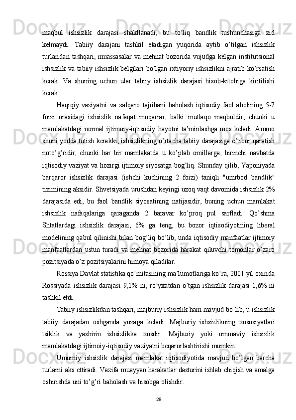 maqbul   ishsizlik   darajasi   shakllanadi,   bu   to’liq   bandlik   tushunchasiga   zid
kelmaydi.   Tabiiy   darajani   tashkil   etadigan   yuqorida   aytib   o’tilgan   ishsizlik
turlaridan  tashqari, muassasalar  va  mehnat   bozorida  vujudga  kelgan institutsional
ishsizlik va tabiiy ishsizlik belgilari bo’lgan ixtiyoriy ishsizlikni ajratib ko’rsatish
kerak.   Va   shuning   uchun   ular   tabiiy   ishsizlik   darajasi   hisob-kitobiga   kiritilishi
kerak.
Haqiqiy   vaziyatni   va   xalqaro   tajribani   baholash   iqtisodiy   faol   aholining   5-7
foizi   orasidagi   ishsizlik   nafaqat   muqarrar,   balki   mutlaqo   maqbuldir,   chunki   u
mamlakatdagi   normal   ijtimoiy-iqtisodiy   hayotni   ta’minlashga   mos   keladi.   Ammo
shuni yodda tutish kerakki, ishsizlikning o’rtacha tabiiy darajasiga e’tibor qaratish
noto’g’ridir,   chunki   har   bir   mamlakatda   u   ko’plab   omillarga,   birinchi   navbatda
iqtisodiy vaziyat va hozirgi ijtimoiy siyosatga bog’liq. Shunday qilib, Yaponiyada
barqaror   ishsizlik   darajasi   (ishchi   kuchining   2   foizi)   taniqli   "umrbod   bandlik"
tizimining aksidir. Shvetsiyada urushdan keyingi uzoq vaqt davomida ishsizlik 2%
darajasida   edi,   bu   faol   bandlik   siyosatining   natijasidir,   buning   uchun   mamlakat
ishsizlik   nafaqalariga   qaraganda   2   baravar   ko’proq   pul   sarfladi.   Qo’shma
Shtatlardagi   ishsizlik   darajasi,   6%   ga   teng,   bu   bozor   iqtisodiyotining   liberal
modelining qabul qilinishi bilan bog’liq bo’lib, unda iqtisodiy manfaatlar ijtimoiy
manfaatlardan   ustun   turadi   va   mehnat   bozorida   harakat   qiluvchi   tomonlar   o’zaro
pozitsiyada o’z pozitsiyalarini himoya qiladilar.
Rossiya Davlat statistika qo’mitasining ma’lumotlariga ko’ra, 2001 yil oxirida
Rossiyada   ishsizlik  darajasi  9,1%  ni,  ro’yxatdan  o’tgan  ishsizlik  darajasi  1,6%  ni
tashkil etdi.
Tabiiy ishsizlikdan tashqari, majburiy ishsizlik ham mavjud bo’lib, u ishsizlik
tabiiy   darajadan   oshganda   yuzaga   keladi.   Majburiy   ishsizlikning   xususiyatlari
tsiklik   va   yashirin   ishsizlikka   xosdir.   Majburiy   yoki   ommaviy   ishsizlik
mamlakatdagi ijtimoiy-iqtisodiy vaziyatni beqarorlashtirishi mumkin.
Umumiy   ishsizlik   darajasi   mamlakat   iqtisodiyotida   mavjud   bo’lgan   barcha
turlarni aks ettiradi. Vazifa muayyan harakatlar dasturini ishlab chiqish va amalga
oshirishda uni to’g’ri baholash va hisobga olishdir.
28
