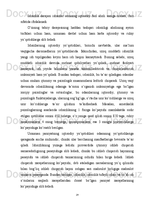 Ishsizlik   darajasi   ishsizlar   sonining   iqtisodiy   faol   aholi   soniga   nisbati,   foiz
sifatida ifodalanadi.
O’zining   tabiiy   darajasining   haddan   tashqari   ishsizligi   aholining   ayrim
toifalari   uchun   ham,   umuman   davlat   uchun   ham   katta   iqtisodiy   va   ruhiy
yo’qotishlarga olib keladi.
Ishsizlarning   iqtisodiy   yo’qotishlari,   birinchi   navbatda,   ular   ma’lum
vaqtgacha   daromadlarini   yo’qotishlarida.   Ikkinchidan,   uzoq   muddatli   ishsizlik
yangi   ish   topilgandan   keyin   ham   ish   haqini   kamaytiradi.   Buning   sababi,   uzoq
muddatli   ishsizlik   davrida   mehnat   qobiliyatlari   yo’qoladi,   mehnat   faoliyati
kamayadi,   ish   joyida   bilimlarni   yanada   takomillashtirish   va   chuqurlashtirish
imkoniyati ham yo’qoladi. Bundan tashqari, ishsizlik, bu ta’sir qiladigan odamlar
uchun   muhim   ijtimoiy   va   psixologik   muammolarni   keltirib   chiqaradi.   Uzoq   vaqt
davomida   ishsizlikning   odamga   ta’sirini   o’rganish   imkoniyatiga   ega   bo’lgan
xorijiy   psixologlar   va   sotsiologlar,   bu   odamlarning   iqtisodiy,   ijtimoiy   va
psixologik funktsiyalariga, ularning sog’lig’iga, o’rtacha umr ko’rishlariga va uzoq
umr   ko’rishlariga   ta’sir   qilishini   ta’kidlashadi.   Masalan,   amerikalik
psixologlarning   asarlarida   ishsizlikning   1   foizga   ko’payishi   mamlakatda   sodir
etilgan qotilliklar sonini 650 holatga, o’z joniga qasd qilish sonini 820 taga, ruhiy
kasalxonalarni   4   ming   bemorga,   qamoqxonalarni   esa   3   mingta   jinoyatchilarga
ko’payishiga ko’rsatib berilgan.
Umuman   jamiyatning   iqtisodiy   yo’qotishlari   odamning   yo’qotishlariga
qaraganda   ancha   muhimdir,   chunki   ular   barchaning   manfaatlariga   bevosita   ta’sir
qiladi.   Ishsizlikning   yuzaga   kelishi   pirovardida   ijtimoiy   ishlab   chiqarish
samaradorligining   pasayishiga   olib   keladi,   chunki   bu   ishlab   chiqarish   hajmining
pasayishi   va   ishlab   chiqarish   tannarxining   oshishi   bilan   birga   keladi.   Ishlab
chiqarish   xarajatlarining   ko’payishi,   deb   ataladigan   narsalarning   yo’q   qilinishi
bilan   bog’liq   ishlab   chiqarish   hajmi   oshgan   sari   mahsulot   birligiga   mahsulot
tannarxi pasayganda. Bundan tashqari, ishsizlik, ishsizlik tufayli ishsiz va bo’sh ish
o’rinlarini   saqlash   xarajatlaridan   iborat   bo’lgan   jamiyat   xarajatlarining
ko’payishiga olib keladi.
29