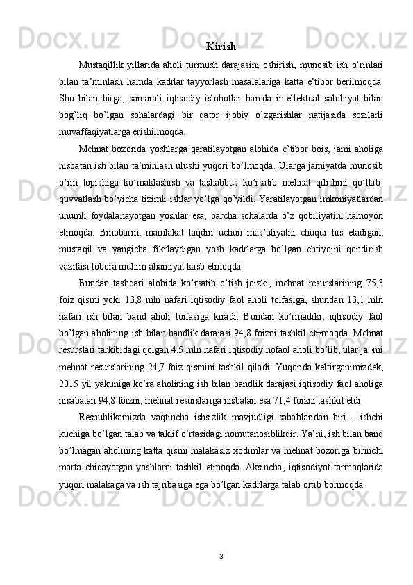Kirish
Mustaqillik   yillarida   aholi   turmush   darajasini   oshirish,   munosib   ish   o’rinlari
bilan   ta’minlash   hamda   kadrlar   tayyorlash   masalalariga   katta   e’tibor   berilmoqda.
Shu   bilan   birga,   samarali   iqtisodiy   islohotlar   hamda   intellektual   salohiyat   bilan
bog’liq   bo’lgan   sohalardagi   bir   qator   ijobiy   o’zgarishlar   natijasida   sezilarli
muvaffaqiyatlarga erishilmoqda.
Mehnat   bozorida   yoshlarga   qaratilayotgan   alohida   e’tibor   bois,   jami   aholiga
nisbatan ish bilan ta’minlash ulushi yuqori bo’lmoqda. Ularga jamiyatda munosib
o’rin   topishiga   ko’maklashish   va   tashabbus   ko’rsatib   mehnat   qilishini   qo’llab-
quvvatlash bo’yicha tizimli ishlar yo’lga qo’yildi. Yaratilayotgan imkoniyatlardan
unumli   foydalanayotgan   yoshlar   esa,   barcha   sohalarda   o’z   qobiliyatini   namoyon
etmoqda.   Binobarin,   mamlakat   taqdiri   uchun   mas’uliyatni   chuqur   his   etadigan,
mustaqil   va   yangicha   fikrlaydigan   yosh   kadrlarga   bo’lgan   ehtiyojni   qondirish
vazifasi tobora muhim ahamiyat kasb etmoqda.
Bundan   tashqari   alohida   ko’rsatib   o’tish   joizki,   mehnat   resurslarining   75,3
foiz   qismi   yoki   13,8   mln   nafari   iqtisodiy   faol   aholi   toifasiga,   shundan   13,1   mln
nafari   ish   bilan   band   aholi   toifasiga   kiradi.   Bundan   ko’rinadiki,   iqtisodiy   faol
bo’lgan aholining ish bilan bandlik darajasi 94,8 foizni tashkil et¬moqda. Mehnat
resurslari tarkibidagi qolgan 4,5 mln nafari iqtisodiy nofaol aholi bo’lib, ular ja¬mi
mehnat resurslarining 24,7 foiz qismini tashkil qiladi. Yuqorida keltirganimizdek,
2015 yil yakuniga ko’ra aholining ish bilan bandlik darajasi iqtisodiy faol aholiga
nisabatan 94,8 foizni, mehnat resurslariga nisbatan esa 71,4 foizni tashkil etdi.
Respublikamizda   vaqtincha   ishsizlik   mavjudligi   sabablaridan   biri   -   ishchi
kuchiga bo’lgan talab va taklif o’rtasidagi nomutanosiblikdir. Ya’ni, ish bilan band
bo’lmagan aholining katta qismi malakasiz xodimlar  va mehnat  bozoriga birinchi
marta   chiqayotgan   yoshlarni   tashkil   etmoqda.   Aksincha,   iqtisodiyot   tarmoqlarida
yuqori malakaga va ish tajribasiga ega bo’lgan kadrlarga talab ortib bormoqda.
3