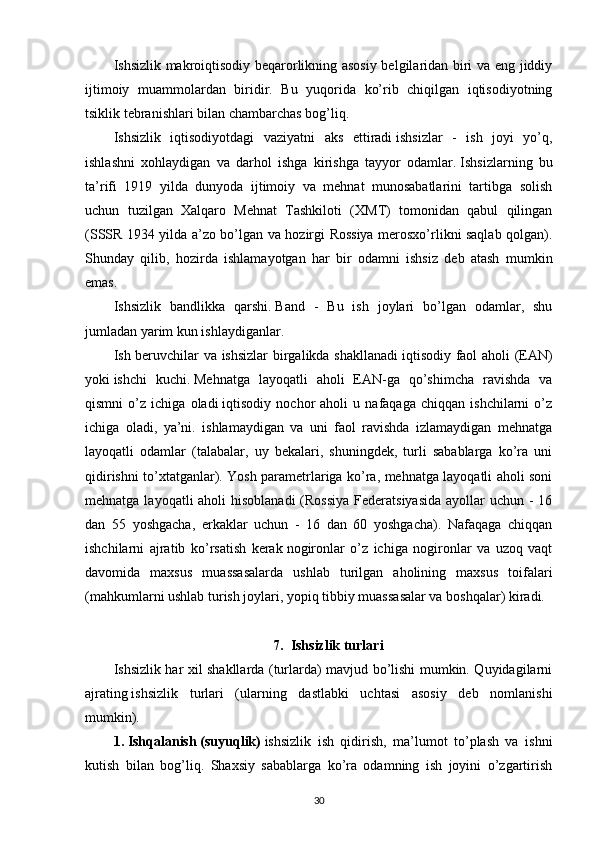 Ishsizlik makroiqtisodiy beqarorlikning asosiy belgilaridan biri va eng jiddiy
ijtimoiy   muammolardan   biridir.   Bu   yuqorida   ko’rib   chiqilgan   iqtisodiyotning
tsiklik tebranishlari bilan chambarchas bog’liq.
Ishsizlik   iqtisodiyotdagi   vaziyatni   aks   ettiradi   ishsizlar   -   ish   joyi   yo’q,
ishlashni   xohlaydigan   va   darhol   ishga   kirishga   tayyor   odamlar.   Ishsizlarning   bu
ta’rifi   1919   yilda   dunyoda   ijtimoiy   va   mehnat   munosabatlarini   tartibga   solish
uchun   tuzilgan   Xalqaro   Mehnat   Tashkiloti   (XMT)   tomonidan   qabul   qilingan
(SSSR 1934 yilda a’zo bo’lgan va hozirgi Rossiya merosxo’rlikni saqlab qolgan).
Shunday   qilib,   hozirda   ishlamayotgan   har   bir   odamni   ishsiz   deb   atash   mumkin
emas.
Ishsizlik   bandlikka   qarshi.   Band   -   Bu   ish   joylari   bo’lgan   odamlar,   shu
jumladan yarim kun ishlaydiganlar.
Ish beruvchilar va ishsizlar birgalikda shakllanadi   iqtisodiy faol aholi (EAN)
yoki   ishchi   kuchi.   Mehnatga   layoqatli   aholi   EAN-ga   qo’shimcha   ravishda   va
qismni   o’z   ichiga   oladi   iqtisodiy   nochor   aholi   u   nafaqaga   chiqqan   ishchilarni   o’z
ichiga   oladi,   ya’ni.   ishlamaydigan   va   uni   faol   ravishda   izlamaydigan   mehnatga
layoqatli   odamlar   (talabalar,   uy   bekalari,   shuningdek,   turli   sabablarga   ko’ra   uni
qidirishni to’xtatganlar). Yosh parametrlariga ko’ra, mehnatga layoqatli aholi soni
mehnatga layoqatli aholi  hisoblanadi  (Rossiya Federatsiyasida  ayollar uchun - 16
dan   55   yoshgacha,   erkaklar   uchun   -   16   dan   60   yoshgacha).   Nafaqaga   chiqqan
ishchilarni   ajratib   ko’rsatish   kerak   nogironlar   o’z   ichiga   nogironlar   va   uzoq   vaqt
davomida   maxsus   muassasalarda   ushlab   turilgan   aholining   maxsus   toifalari
(mahkumlarni ushlab turish joylari, yopiq tibbiy muassasalar va boshqalar) kiradi.
7. Ishsizlik turlari
Ishsizlik har xil shakllarda (turlarda) mavjud bo’lishi mumkin. Quyidagilarni
ajrating   ishsizlik   turlari   (ularning   dastlabki   uchtasi   asosiy   deb   nomlanishi
mumkin).
1.   Ishqalanish   (suyuqlik)   ishsizlik   ish   qidirish,   ma’lumot   to’plash   va   ishni
kutish   bilan   bog’liq.   Shaxsiy   sabablarga   ko’ra   odamning   ish   joyini   o’zgartirish
30
