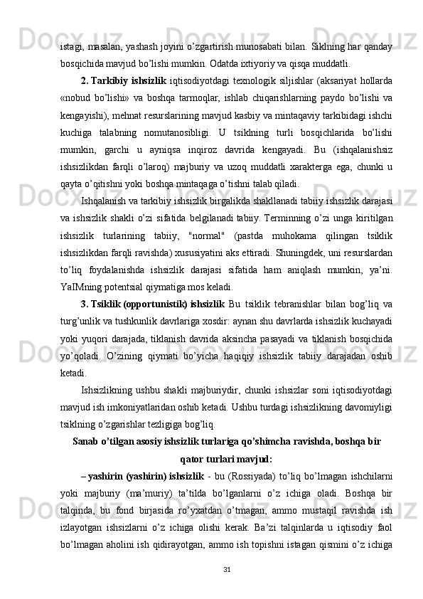 istagi, masalan, yashash joyini o’zgartirish munosabati bilan. Siklning har qanday
bosqichida mavjud bo’lishi mumkin. Odatda ixtiyoriy va qisqa muddatli.
2.   Tarkibiy   ishsizlik   iqtisodiyotdagi   texnologik   siljishlar   (aksariyat   hollarda
«nobud   bo’lishi»   va   boshqa   tarmoqlar,   ishlab   chiqarishlarning   paydo   bo’lishi   va
kengayishi), mehnat resurslarining mavjud kasbiy va mintaqaviy tarkibidagi ishchi
kuchiga   talabning   nomutanosibligi.   U   tsiklning   turli   bosqichlarida   bo’lishi
mumkin,   garchi   u   ayniqsa   inqiroz   davrida   kengayadi.   Bu   (ishqalanishsiz
ishsizlikdan   farqli   o’laroq)   majburiy   va   uzoq   muddatli   xarakterga   ega,   chunki   u
qayta o’qitishni yoki boshqa mintaqaga o’tishni talab qiladi.
Ishqalanish va tarkibiy ishsizlik birgalikda shakllanadi   tabiiy ishsizlik darajasi
va  ishsizlik   shakli   o’zi   sifatida   belgilanadi   tabiiy.   Terminning  o’zi   unga   kiritilgan
ishsizlik   turlarining   tabiiy,   "normal"   (pastda   muhokama   qilingan   tsiklik
ishsizlikdan farqli ravishda) xususiyatini aks ettiradi. Shuningdek, uni resurslardan
to’liq   foydalanishda   ishsizlik   darajasi   sifatida   ham   aniqlash   mumkin,   ya’ni.
YaIMning potentsial qiymatiga mos keladi.
3.   Tsiklik   (opportunistik)   ishsizlik   Bu   tsiklik   tebranishlar   bilan   bog’liq   va
turg’unlik va tushkunlik davrlariga xosdir: aynan shu davrlarda ishsizlik kuchayadi
yoki   yuqori  darajada,  tiklanish   davrida   aksincha  pasayadi  va   tiklanish   bosqichida
yo’qoladi.   O’zining   qiymati   bo’yicha   haqiqiy   ishsizlik   tabiiy   darajadan   oshib
ketadi.
Ishsizlikning   ushbu   shakli   majburiydir,   chunki   ishsizlar   soni   iqtisodiyotdagi
mavjud ish imkoniyatlaridan oshib ketadi. Ushbu turdagi ishsizlikning davomiyligi
tsiklning o’zgarishlar tezligiga bog’liq.
Sanab o’tilgan asosiy ishsizlik turlariga qo’shimcha ravishda, boshqa bir
qator turlari mavjud:
–   yashirin   (yashirin)   ishsizlik   -   bu   (Rossiyada)   to’liq   bo’lmagan   ishchilarni
yoki   majburiy   (ma’muriy)   ta’tilda   bo’lganlarni   o’z   ichiga   oladi.   Boshqa   bir
talqinda,   bu   fond   birjasida   ro’yxatdan   o’tmagan,   ammo   mustaqil   ravishda   ish
izlayotgan   ishsizlarni   o’z   ichiga   olishi   kerak.   Ba’zi   talqinlarda   u   iqtisodiy   faol
bo’lmagan aholini  ish qidirayotgan, ammo ish topishni  istagan qismini  o’z ichiga
31