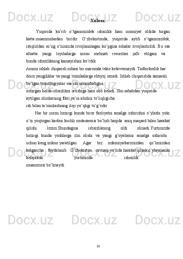 Xulosa.
  Yuqorida   ko’rib   o’tganimizdek   ishsizlik   ham   insoniyat   oldida   turgan
katta   muammolardan   biridir.   O’zbekistonda,   yuqorida   aytib   o’tganimizdek,
istiqloldan so’ng o’zimizda rivojlanmagan ko’pgina sohalar rivojlantirildi. Bu esa
albatta   yangi   loyihalarga   inson   mehnati   resurslari   jalb   etilgani   va  
bunda   ishsizlikning   kamayishini   ko’rdik. 
Ammo   ishlab   chiqarish   sohasi   bir   maromda   tekis   ketavermaydi. Tadbirkorlik har 
doim yangiliklar va yangi texnikalarga ehtiyoj sezadi. Ishlab chiqarishda samarali 
bo’lgan texnologiyalar esa ish unumdorligini 
oshirgan holda ishsizlikni ortishiga ham olib keladi. Shu sababdan yuqorida 
aytilgan olimlarning fikri,ya’ni aholini to’liqligicha 
ish bilan ta’minlashning iloji yo’qligi to’g’ridir. 
Har   bir   inson   hozirgi   kunda   biror   faoliyatni   amalga   oshirishni   o’ylashi   yoki
o’zi yoqtirgan kasbni kuchli mutaxassisi bo’lish haqida    aniq maqsad bilan harakat
qilishi   lozim.Shundagina   ishsizlikning   oldi   olinadi.Yurtimizda
hozirgi   kunda   yoshlarga   ilm   olishi   va   yangi   g’oyalarini   amalga   oshirishi  
uchun   keng   imkon   yaratilgan.   Agar   biz   imkoniyatlarimizdan   qo’limizdan
kelgancha   foydalanib   O’zbekiston   ravnaqi   yo’lida   harakat   qilsak,o’ylaymanki
kelajakda   yurtimizda   ishsizlik  
muammosi bo’lmaydi.
33