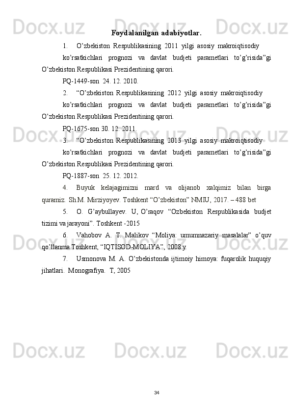 Foydalanilgan adabiyotlar.
1. O’zbekiston   Respublikasining   2011   yilgi   asosiy   makroiqtisodiy
ko’rsatkichlari   prognozi   va   davlat   budjeti   parametlari   to’g’risida”gi
O’zbekiston   Respublikasi Prezidentining   qarori.
PQ-1449-son   24.   12.   2010.
2. “O’zbekiston   Respublikasining   2012   yilgi   asosiy   makroiqtisodiy
ko’rsatkichlari   prognozi   va   davlat   budjeti   parametlari   to’g’risida”gi
O’zbekiston   Respublikasi Prezidentining   qarori.
PQ-1675-son   30.   12.   2011.
3. “O’zbekiston   Respublikasining   2013   yilgi   asosiy   makroiqtisodiy
ko’rsatkichlari   prognozi   va   davlat   budjeti   parametlari   to’g’risida”gi
O’zbekiston   Respublikasi Prezidentining   qarori.
PQ-1887-son   25.   12.   2012.
4. Buyuk   kelajagimizni   mard   va   olijanob   xalqimiz   bilan   birga
quramiz.   Sh.M.   Mirziyoyev.   Toshkent “O’zbekiston” NMIU,   2017.   –   488   bet
5. O.   G’aybullayev.   U, O’raqov   “Ozbekiston   Respublikasida   budjet
tizimi va   jarayoni”.   Toshkent   -2015
6. Vahobov   A.   T.   Malikov   “Moliya:   umumnazariy   masalalar”   o’quv
qo’llanma   Toshkent,   “IQTISOD-MOLIYA”,   2008   y
7. Usmonova   M.   A.   O’zbekistonda   ijtimoiy   himoya:   fuqarolik   huquqiy
jihatlari.   Monografiya.   T,   2005
34