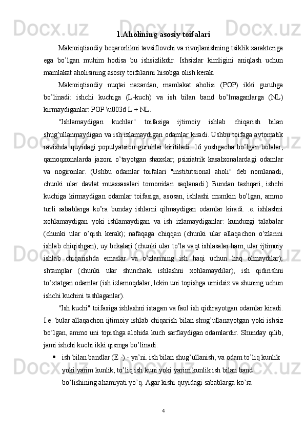 1.Aholining asosiy toifalari
Makroiqtisodiy beqarorlikni tavsiflovchi va rivojlanishning tsiklik xarakteriga
ega   bo’lgan   muhim   hodisa   bu   ishsizlikdir.   Ishsizlar   kimligini   aniqlash   uchun
mamlakat aholisining asosiy toifalarini hisobga olish kerak.
Makroiqtisodiy   nuqtai   nazardan,   mamlakat   aholisi   (POP)   ikki   guruhga
bo’linadi:   ishchi   kuchiga   (L-kuch)   va   ish   bilan   band   bo’lmaganlarga   (NL)
kirmaydiganlar: POP \u003d L + NL.
"Ishlamaydigan   kuchlar"   toifasiga   ijtimoiy   ishlab   chiqarish   bilan
shug’ullanmaydigan va ish izlamaydigan odamlar kiradi. Ushbu toifaga avtomatik
ravishda   quyidagi   populyatsion   guruhlar   kiritiladi:   16   yoshgacha   bo’lgan   bolalar;
qamoqxonalarda   jazoni   o’tayotgan   shaxslar;   psixiatrik   kasalxonalardagi   odamlar
va   nogironlar.   (Ushbu   odamlar   toifalari   "institutsional   aholi"   deb   nomlanadi,
chunki   ular   davlat   muassasalari   tomonidan   saqlanadi.)   Bundan   tashqari,   ishchi
kuchiga   kirmaydigan   odamlar   toifasiga,   asosan,   ishlashi   mumkin   bo’lgan,   ammo
turli   sabablarga   ko’ra   bunday   ishlarni   qilmaydigan   odamlar   kiradi.   .e.   ishlashni
xohlamaydigan   yoki   ishlamaydigan   va   ish   izlamaydiganlar:   kunduzgi   talabalar
(chunki   ular   o’qish   kerak);   nafaqaga   chiqqan   (chunki   ular   allaqachon   o’zlarini
ishlab chiqishgan); uy bekalari (chunki ular to’la vaqt ishlasalar ham, ular ijtimoiy
ishlab   chiqarishda   emaslar   va   o’zlarining   ish   haqi   uchun   haq   olmaydilar);
shtamplar   (chunki   ular   shunchaki   ishlashni   xohlamaydilar);   ish   qidirishni
to’xtatgan odamlar (ish izlamoqdalar, lekin uni topishga umidsiz va shuning uchun
ishchi kuchini tashlaganlar).
"Ish kuchi" toifasiga ishlashni istagan va faol ish qidirayotgan odamlar kiradi.
I.e. bular allaqachon ijtimoiy ishlab chiqarish bilan shug’ullanayotgan yoki ishsiz
bo’lgan, ammo uni topishga alohida kuch sarflaydigan odamlardir.   Shunday qilib,
jami ishchi kuchi ikki qismga bo’linadi:
 ish bilan bandlar (E -) - ya’ni. ish bilan shug’ullanish, va odam to’liq kunlik 
yoki yarim kunlik, to’liq ish kuni yoki yarim kunlik ish bilan band 
bo’lishining ahamiyati yo’q.  Agar   kishi   quyidagi   sabablarga   ko ’ ra  
4