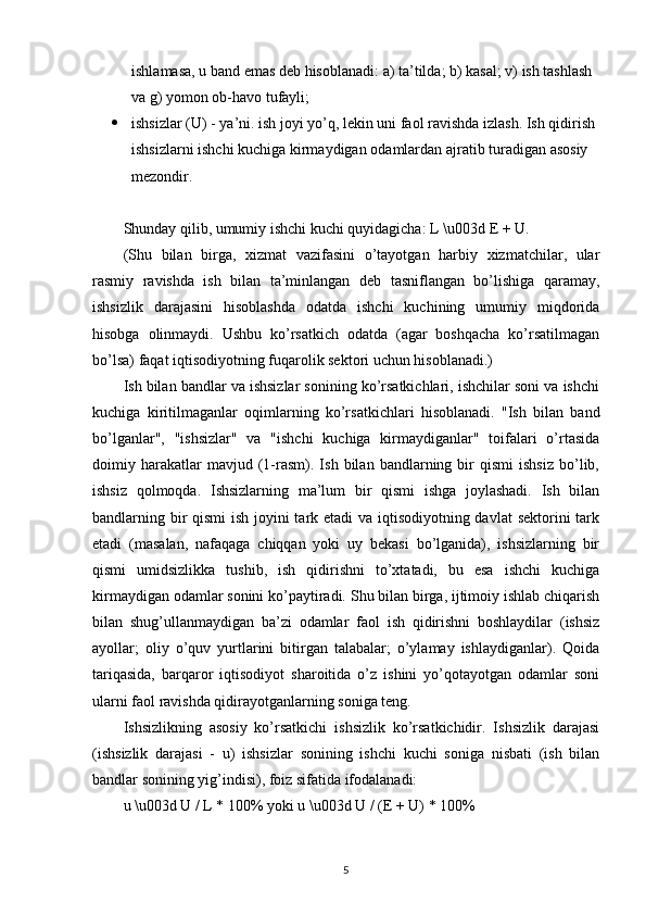 ishlamasa ,  u   band   emas   deb   hisoblanadi :  a )  ta ’ tilda ;  b )  kasal ;  v )  ish   tashlash  
va   g )  yomon   ob - havo   tufayli ;
 ishsizlar  ( U ) -  ya ’ ni .  ish   joyi   yo ’ q ,  lekin   uni   faol   ravishda   izlash .  Ish   qidirish  
ishsizlarni   ishchi   kuchiga   kirmaydigan   odamlardan   ajratib   turadigan   asosiy  
mezondir .
Shunday qilib, umumiy ishchi kuchi quyidagicha: L \u003d E + U. 
(Shu   bilan   birga,   xizmat   vazifasini   o’tayotgan   harbiy   xizmatchilar,   ular
rasmiy   ravishda   ish   bilan   ta’minlangan   deb   tasniflangan   bo’lishiga   qaramay,
ishsizlik   darajasini   hisoblashda   odatda   ishchi   kuchining   umumiy   miqdorida
hisobga   olinmaydi.   Ushbu   ko’rsatkich   odatda   (agar   boshqacha   ko’rsatilmagan
bo’lsa) faqat iqtisodiyotning fuqarolik sektori uchun hisoblanadi.)
Ish bilan bandlar va ishsizlar sonining ko’rsatkichlari, ishchilar soni va ishchi
kuchiga   kiritilmaganlar   oqimlarning   ko’rsatkichlari   hisoblanadi.   "Ish   bilan   band
bo’lganlar",   "ishsizlar"   va   "ishchi   kuchiga   kirmaydiganlar"   toifalari   o’rtasida
doimiy  harakatlar   mavjud   (1-rasm).  Ish   bilan  bandlarning  bir   qismi   ishsiz   bo’lib,
ishsiz   qolmoqda.   Ishsizlarning   ma’lum   bir   qismi   ishga   joylashadi.   Ish   bilan
bandlarning bir  qismi  ish joyini  tark etadi  va iqtisodiyotning davlat  sektorini tark
etadi   (masalan,   nafaqaga   chiqqan   yoki   uy   bekasi   bo’lganida),   ishsizlarning   bir
qismi   umidsizlikka   tushib,   ish   qidirishni   to’xtatadi,   bu   esa   ishchi   kuchiga
kirmaydigan odamlar sonini ko’paytiradi. Shu bilan birga, ijtimoiy ishlab chiqarish
bilan   shug’ullanmaydigan   ba’zi   odamlar   faol   ish   qidirishni   boshlaydilar   (ishsiz
ayollar;   oliy   o’quv   yurtlarini   bitirgan   talabalar;   o’ylamay   ishlaydiganlar).   Qoida
tariqasida,   barqaror   iqtisodiyot   sharoitida   o’z   ishini   yo’qotayotgan   odamlar   soni
ularni faol ravishda qidirayotganlarning soniga teng.
Ishsizlikning   asosiy   ko’rsatkichi   ishsizlik   ko’rsatkichidir.   Ishsizlik   darajasi
(ishsizlik   darajasi   -   u)   ishsizlar   sonining   ishchi   kuchi   soniga   nisbati   (ish   bilan
bandlar sonining yig’indisi), foiz sifatida ifodalanadi: 
u \u003d U / L * 100% yoki u \u003d U / (E + U) * 100%
5
