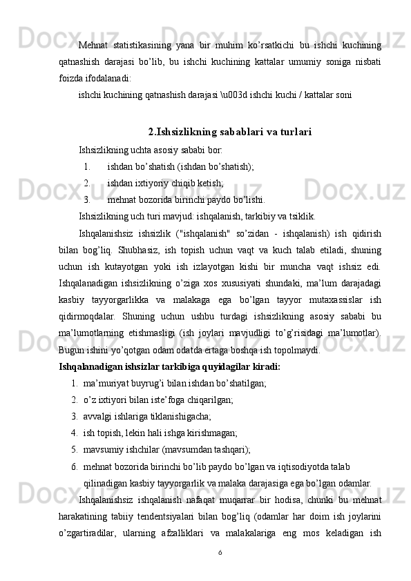 Mehnat   statistikasining   yana   bir   muhim   ko’rsatkichi   bu   ishchi   kuchining
qatnashish   darajasi   bo’lib,   bu   ishchi   kuchining   kattalar   umumiy   soniga   nisbati
foizda ifodalanadi:
ishchi kuchining qatnashish darajasi \u003d ishchi kuchi / kattalar soni
2.Ishsizlikning sabablari va turlari
Ishsizlikning uchta asosiy sababi bor:
1. ishdan bo’shatish (ishdan bo’shatish);
2. ishdan ixtiyoriy chiqib ketish;
3. mehnat bozorida birinchi paydo bo’lishi.
Ishsizlikning uch turi mavjud: ishqalanish, tarkibiy va tsiklik.
Ishqalanishsiz   ishsizlik   ("ishqalanish"   so’zidan   -   ishqalanish)   ish   qidirish
bilan   bog’liq.   Shubhasiz,   ish   topish   uchun   vaqt   va   kuch   talab   etiladi,   shuning
uchun   ish   kutayotgan   yoki   ish   izlayotgan   kishi   bir   muncha   vaqt   ishsiz   edi.
Ishqalanadigan   ishsizlikning   o’ziga   xos   xususiyati   shundaki,   ma’lum   darajadagi
kasbiy   tayyorgarlikka   va   malakaga   ega   bo’lgan   tayyor   mutaxassislar   ish
qidirmoqdalar.   Shuning   uchun   ushbu   turdagi   ishsizlikning   asosiy   sababi   bu
ma’lumotlarning   etishmasligi   (ish   joylari   mavjudligi   to’g’risidagi   ma’lumotlar).
Bugun ishini yo’qotgan odam odatda ertaga boshqa ish topolmaydi.
Ishqalanadigan ishsizlar tarkibiga quyidagilar kiradi:
1. ma’muriyat buyrug’i bilan ishdan bo’shatilgan;
2. o’z ixtiyori bilan iste’foga chiqarilgan;
3. avvalgi ishlariga tiklanishigacha;
4. ish topish, lekin hali ishga kirishmagan;
5. mavsumiy ishchilar (mavsumdan tashqari);
6. mehnat bozorida birinchi bo’lib paydo bo’lgan va iqtisodiyotda talab 
qilinadigan kasbiy tayyorgarlik va malaka darajasiga ega bo’lgan odamlar.
Ishqalanishsiz   ishqalanish   nafaqat   muqarrar   bir   hodisa,   chunki   bu   mehnat
harakatining   tabiiy   tendentsiyalari   bilan   bog’liq   (odamlar   har   doim   ish   joylarini
o’zgartiradilar,   ularning   afzalliklari   va   malakalariga   eng   mos   keladigan   ish
6