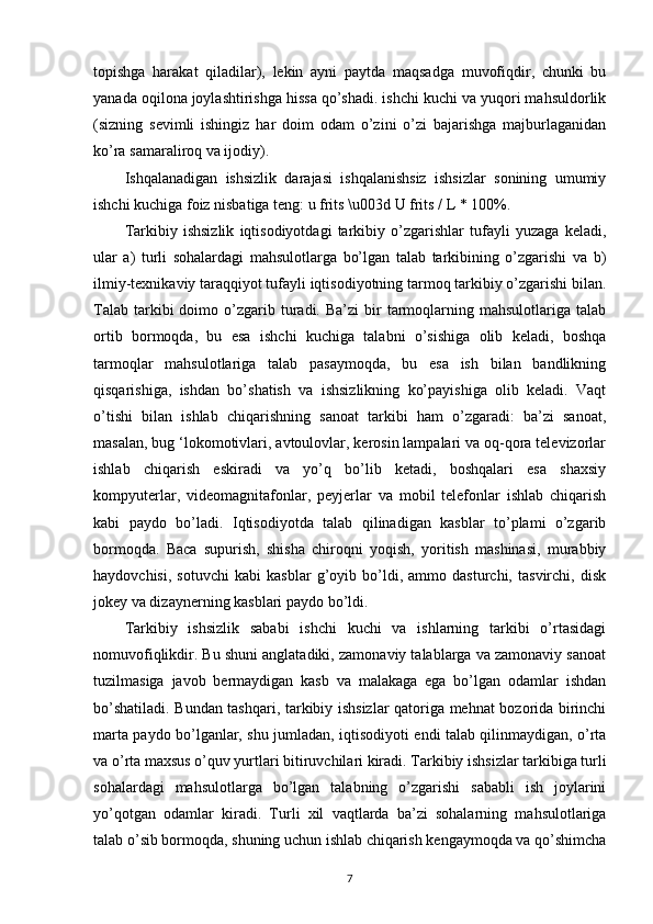 topishga   harakat   qiladilar),   lekin   ayni   paytda   maqsadga   muvofiqdir,   chunki   bu
yanada oqilona joylashtirishga hissa qo’shadi. ishchi kuchi va yuqori mahsuldorlik
(sizning   sevimli   ishingiz   har   doim   odam   o’zini   o’zi   bajarishga   majburlaganidan
ko’ra samaraliroq va ijodiy).
Ishqalanadigan   ishsizlik   darajasi   ishqalanishsiz   ishsizlar   sonining   umumiy
ishchi kuchiga foiz nisbatiga teng: u frits \u003d U frits / L * 100%.
Tarkibiy   ishsizlik   iqtisodiyotdagi   tarkibiy   o’zgarishlar   tufayli   yuzaga   keladi,
ular   a)   turli   sohalardagi   mahsulotlarga   bo’lgan   talab   tarkibining   o’zgarishi   va   b)
ilmiy-texnikaviy taraqqiyot tufayli iqtisodiyotning tarmoq tarkibiy o’zgarishi bilan.
Talab   tarkibi  doimo  o’zgarib  turadi.  Ba’zi  bir   tarmoqlarning  mahsulotlariga  talab
ortib   bormoqda,   bu   esa   ishchi   kuchiga   talabni   o’sishiga   olib   keladi,   boshqa
tarmoqlar   mahsulotlariga   talab   pasaymoqda,   bu   esa   ish   bilan   bandlikning
qisqarishiga,   ishdan   bo’shatish   va   ishsizlikning   ko’payishiga   olib   keladi.   Vaqt
o’tishi   bilan   ishlab   chiqarishning   sanoat   tarkibi   ham   o’zgaradi:   ba’zi   sanoat,
masalan, bug ‘lokomotivlari, avtoulovlar, kerosin lampalari va oq-qora televizorlar
ishlab   chiqarish   eskiradi   va   yo’q   bo’lib   ketadi,   boshqalari   esa   shaxsiy
kompyuterlar,   videomagnitafonlar,   peyjerlar   va   mobil   telefonlar   ishlab   chiqarish
kabi   paydo   bo’ladi.   Iqtisodiyotda   talab   qilinadigan   kasblar   to’plami   o’zgarib
bormoqda.   Baca   supurish,   shisha   chiroqni   yoqish,   yoritish   mashinasi,   murabbiy
haydovchisi,   sotuvchi   kabi   kasblar   g’oyib   bo’ldi,   ammo   dasturchi,   tasvirchi,   disk
jokey va dizaynerning kasblari paydo bo’ldi.
Tarkibiy   ishsizlik   sababi   ishchi   kuchi   va   ishlarning   tarkibi   o’rtasidagi
nomuvofiqlikdir. Bu shuni anglatadiki, zamonaviy talablarga va zamonaviy sanoat
tuzilmasiga   javob   bermaydigan   kasb   va   malakaga   ega   bo’lgan   odamlar   ishdan
bo’shatiladi. Bundan tashqari, tarkibiy ishsizlar qatoriga mehnat bozorida birinchi
marta paydo bo’lganlar, shu jumladan, iqtisodiyoti endi talab qilinmaydigan, o’rta
va o’rta maxsus o’quv yurtlari bitiruvchilari kiradi. Tarkibiy ishsizlar tarkibiga turli
sohalardagi   mahsulotlarga   bo’lgan   talabning   o’zgarishi   sababli   ish   joylarini
yo’qotgan   odamlar   kiradi.   Turli   xil   vaqtlarda   ba’zi   sohalarning   mahsulotlariga
talab o’sib bormoqda, shuning uchun ishlab chiqarish kengaymoqda va qo’shimcha
7
