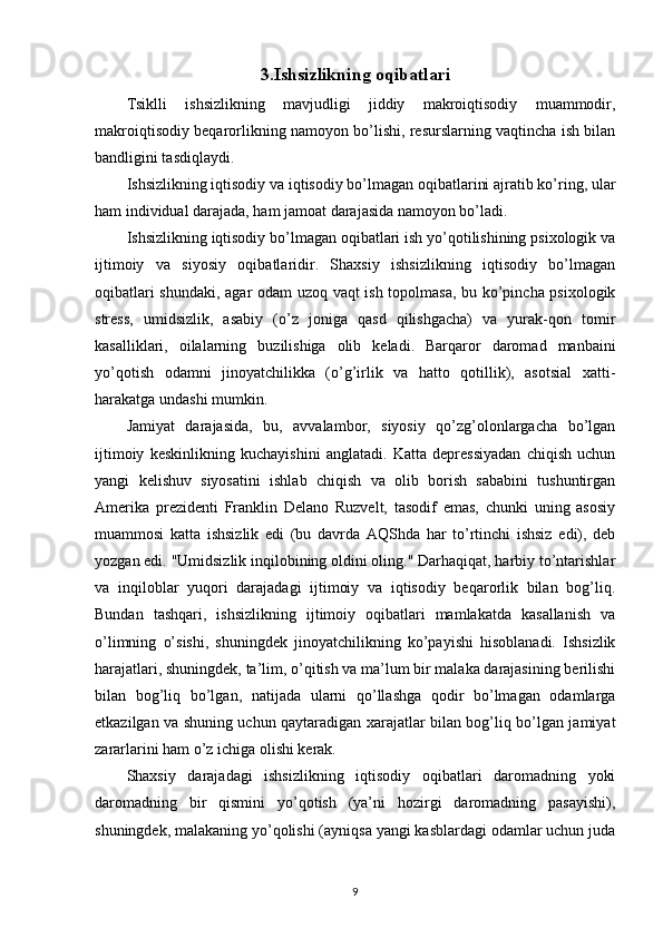 3.Ishsizlikning  o qibatlari
Tsiklli   ishsizlikning   mavjudligi   jiddiy   makroiqtisodiy   muammodir,
makroiqtisodiy beqarorlikning namoyon bo’lishi, resurslarning vaqtincha ish bilan
bandligini tasdiqlaydi.
Ishsizlikning iqtisodiy va iqtisodiy bo’lmagan oqibatlarini ajratib ko’ring, ular
ham individual darajada, ham jamoat darajasida namoyon bo’ladi.
Ishsizlikning iqtisodiy bo’lmagan oqibatlari ish yo’qotilishining psixologik va
ijtimoiy   va   siyosiy   oqibatlaridir.   Shaxsiy   ishsizlikning   iqtisodiy   bo’lmagan
oqibatlari shundaki, agar odam uzoq vaqt ish topolmasa, bu ko’pincha psixologik
stress,   umidsizlik,   asabiy   (o’z   joniga   qasd   qilishgacha)   va   yurak-qon   tomir
kasalliklari,   oilalarning   buzilishiga   olib   keladi.   Barqaror   daromad   manbaini
yo’qotish   odamni   jinoyatchilikka   (o’g’irlik   va   hatto   qotillik),   asotsial   xatti-
harakatga undashi mumkin.
Jamiyat   darajasida,   bu,   avvalambor,   siyosiy   qo’zg’olonlargacha   bo’lgan
ijtimoiy   keskinlikning   kuchayishini   anglatadi.   Katta   depressiyadan   chiqish   uchun
yangi   kelishuv   siyosatini   ishlab   chiqish   va   olib   borish   sababini   tushuntirgan
Amerika   prezidenti   Franklin   Delano   Ruzvelt,   tasodif   emas,   chunki   uning   asosiy
muammosi   katta   ishsizlik   edi   (bu   davrda   AQShda   har   to’rtinchi   ishsiz   edi),   deb
yozgan edi. "Umidsizlik inqilobining oldini oling." Darhaqiqat, harbiy to’ntarishlar
va   inqiloblar   yuqori   darajadagi   ijtimoiy   va   iqtisodiy   beqarorlik   bilan   bog’liq.
Bundan   tashqari,   ishsizlikning   ijtimoiy   oqibatlari   mamlakatda   kasallanish   va
o’limning   o’sishi,   shuningdek   jinoyatchilikning   ko’payishi   hisoblanadi.   Ishsizlik
harajatlari, shuningdek, ta’lim, o’qitish va ma’lum bir malaka darajasining berilishi
bilan   bog’liq   bo’lgan,   natijada   ularni   qo’llashga   qodir   bo’lmagan   odamlarga
etkazilgan va shuning uchun qaytaradigan xarajatlar bilan bog’liq bo’lgan jamiyat
zararlarini ham o’z ichiga olishi kerak.
Shaxsiy   darajadagi   ishsizlikning   iqtisodiy   oqibatlari   daromadning   yoki
daromadning   bir   qismini   yo’qotish   (ya’ni   hozirgi   daromadning   pasayishi),
shuningdek, malakaning yo’qolishi (ayniqsa yangi kasblardagi odamlar uchun juda
9
