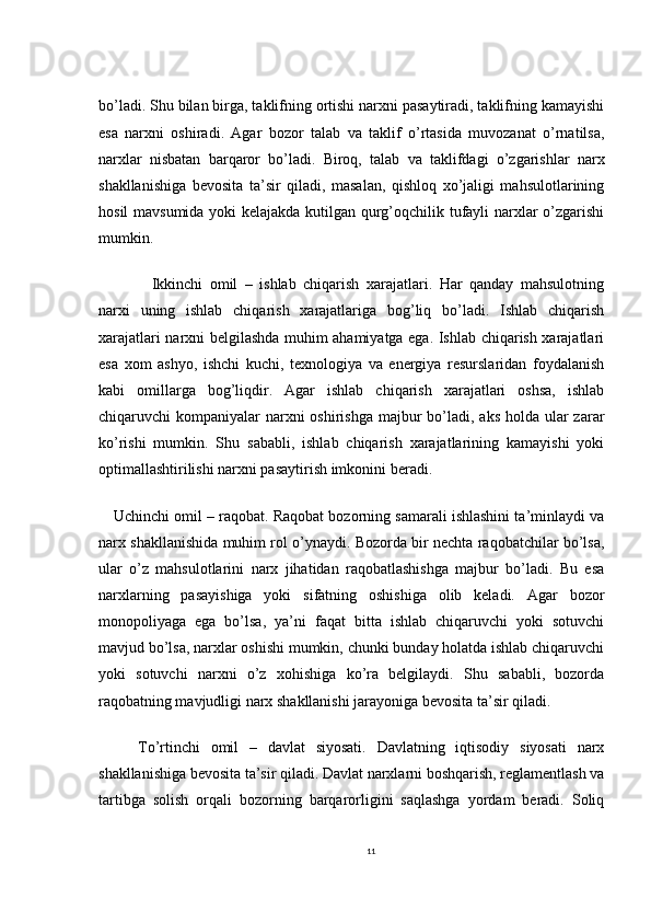 bo’ladi. Shu bilan birga, taklifning ortishi narxni pasaytiradi, taklifning kamayishi
esa   narxni   oshiradi.   Agar   bozor   talab   va   taklif   o’rtasida   muvozanat   o’rnatilsa,
narxlar   nisbatan   barqaror   bo’ladi.   Biroq,   talab   va   taklifdagi   o’zgarishlar   narx
shakllanishiga   bevosita   ta’sir   qiladi,   masalan,   qishloq   xo’jaligi   mahsulotlarining
hosil mavsumida yoki kelajakda kutilgan qurg’oqchilik tufayli narxlar o’zgarishi
mumkin.
    Ikkinchi   omil   –   ishlab   chiqarish   xarajatlari.   Har   qanday   mahsulotning
narxi   uning   ishlab   chiqarish   xarajatlariga   bog’liq   bo’ladi.   Ishlab   chiqarish
xarajatlari narxni belgilashda muhim ahamiyatga ega. Ishlab chiqarish xarajatlari
esa   xom   ashyo,   ishchi   kuchi,   texnologiya   va   energiya   resurslaridan   foydalanish
kabi   omillarga   bog’liqdir.   Agar   ishlab   chiqarish   xarajatlari   oshsa,   ishlab
chiqaruvchi  kompaniyalar  narxni  oshirishga  majbur  bo’ladi, aks  holda ular  zarar
ko’rishi   mumkin.   Shu   sababli,   ishlab   chiqarish   xarajatlarining   kamayishi   yoki
optimallashtirilishi narxni pasaytirish imkonini beradi.
Uchinchi omil – raqobat. Raqobat bozorning samarali ishlashini ta’minlaydi va
narx shakllanishida muhim rol o’ynaydi. Bozorda bir nechta raqobatchilar bo’lsa,
ular   o’z   mahsulotlarini   narx   jihatidan   raqobatlashishga   majbur   bo’ladi.   Bu   esa
narxlarning   pasayishiga   yoki   sifatning   oshishiga   olib   keladi.   Agar   bozor
monopoliyaga   ega   bo’lsa,   ya’ni   faqat   bitta   ishlab   chiqaruvchi   yoki   sotuvchi
mavjud bo’lsa, narxlar oshishi mumkin, chunki bunday holatda ishlab chiqaruvchi
yoki   sotuvchi   narxni   o’z   xohishiga   ko’ra   belgilaydi.   Shu   sababli,   bozorda
raqobatning mavjudligi narx shakllanishi jarayoniga bevosita ta’sir qiladi.
To’rtinchi   omil   –   davlat   siyosati.   Davlatning   iqtisodiy   siyosati   narx
shakllanishiga bevosita ta’sir qiladi. Davlat narxlarni boshqarish, reglamentlash va
tartibga   solish   orqali   bozorning   barqarorligini   saqlashga   yordam   beradi.   Soliq
11 