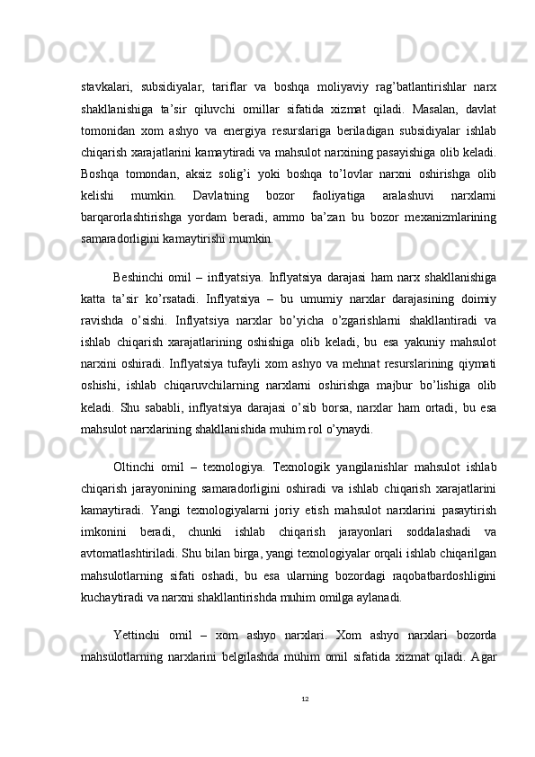 stavkalari,   subsidiyalar,   tariflar   va   boshqa   moliyaviy   rag’batlantirishlar   narx
shakllanishiga   ta’sir   qiluvchi   omillar   sifatida   xizmat   qiladi.   Masalan,   davlat
tomonidan   xom   ashyo   va   energiya   resurslariga   beriladigan   subsidiyalar   ishlab
chiqarish xarajatlarini kamaytiradi va mahsulot narxining pasayishiga olib keladi.
Boshqa   tomondan,   aksiz   solig’i   yoki   boshqa   to’lovlar   narxni   oshirishga   olib
kelishi   mumkin.   Davlatning   bozor   faoliyatiga   aralashuvi   narxlarni
barqarorlashtirishga   yordam   beradi,   ammo   ba’zan   bu   bozor   mexanizmlarining
samaradorligini kamaytirishi mumkin.
Beshinchi   omil   –   inflyatsiya.   Inflyatsiya   darajasi   ham   narx   shakllanishiga
katta   ta’sir   ko’rsatadi.   Inflyatsiya   –   bu   umumiy   narxlar   darajasining   doimiy
ravishda   o’sishi.   Inflyatsiya   narxlar   bo’yicha   o’zgarishlarni   shakllantiradi   va
ishlab   chiqarish   xarajatlarining   oshishiga   olib   keladi,   bu   esa   yakuniy   mahsulot
narxini   oshiradi.   Inflyatsiya   tufayli   xom   ashyo   va   mehnat   resurslarining   qiymati
oshishi,   ishlab   chiqaruvchilarning   narxlarni   oshirishga   majbur   bo’lishiga   olib
keladi.   Shu   sababli,   inflyatsiya   darajasi   o’sib   borsa,   narxlar   ham   ortadi,   bu   esa
mahsulot narxlarining shakllanishida muhim rol o’ynaydi.
Oltinchi   omil   –   texnologiya.   Texnologik   yangilanishlar   mahsulot   ishlab
chiqarish   jarayonining   samaradorligini   oshiradi   va   ishlab   chiqarish   xarajatlarini
kamaytiradi.   Yangi   texnologiyalarni   joriy   etish   mahsulot   narxlarini   pasaytirish
imkonini   beradi,   chunki   ishlab   chiqarish   jarayonlari   soddalashadi   va
avtomatlashtiriladi. Shu bilan birga, yangi texnologiyalar orqali ishlab chiqarilgan
mahsulotlarning   sifati   oshadi,   bu   esa   ularning   bozordagi   raqobatbardoshligini
kuchaytiradi va narxni shakllantirishda muhim omilga aylanadi.
Yettinchi   omil   –   xom   ashyo   narxlari.   Xom   ashyo   narxlari   bozorda
mahsulotlarning   narxlarini   belgilashda   muhim   omil   sifatida   xizmat   qiladi.   Agar
12 