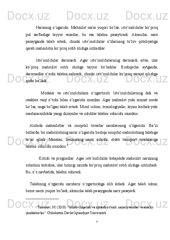 Narxning   o’zgarishi:   Mahsulot   narxi   yuqori   bo’lsa,   iste’molchilar   ko’proq
pul   sarflashga   tayyor   emaslar,   bu   esa   talabni   pasaytiradi.   Aksincha,   narx
pasayganda   talab   ortadi,   chunki   iste’molchilar   o’zlarining   to’lov   qobiliyatiga
qarab mahsulotni ko’proq sotib olishga intiladilar.
Iste’molchilar   daromadi:   Agar   iste’molchilarning   daromadi   ortsa,   ular
ko’proq   mahsulot   sotib   olishga   tayyor   bo’ladilar.   Boshqacha   aytganda,
daromadlar o’sishi talabni oshiradi, chunki iste’molchilar ko’proq xarajat qilishga
qodir bo’ladi.
    Modalar   va   iste’molchilarni   o’zgartirish:   Iste’molchilarning   didi   va
istaklari   vaqt   o’tishi   bilan  o’zgarishi   mumkin.  Agar  mahsulot   yoki   xizmat   moda
bo’lsa, unga bo’lgan talab ortadi. Misol uchun, texnologiyalar, kiyim-kechak yoki
mashinasozlikda yangi dizaynlar va uslublar talabni oshirishi mumkin.
Alohida   mahsulotlar   va   muqobil   tovarlar   narxlarining   o’zgarishi:   Ba’zi
hollarda, bir mahsulotning narxi o’zgarishi boshqa muqobil mahsulotning talabiga
ta’sir   qiladi.   Masalan,   benzinning   narxi   oshishi,   elektr   transport   vositalariga
talabni oshirishi mumkin. 1
    Kutish   va   prognozlar:   Agar   iste’molchilar   kelajakda   mahsulot   narxining
oshishini kutishsa, ular hozirgi narxda ko’proq mahsulot sotib olishga intilishadi.
Bu, o’z navbatida, talabni oshiradi.
Talabning   o’zgarishi   narxlarni   o’zgartirishga   olib   keladi.   Agar   talab   oshsa,
bozor narxi yuqori bo’ladi, aksincha talab pasayganda narx pasayadi.
1
  Tursunov, M. (2018). "Ishlab chiqarish va iqtisodiy o'sish: nazariy asoslar va amaliy 
yondashuvlar". O'zbekiston Davlat Iqtisodiyot Universiteti.
15 