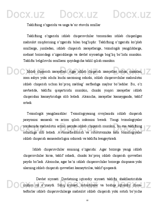 Taklifning o’zgarishi va unga ta’sir etuvchi omillar
Taklifning   o’zgarishi   ishlab   chiqaruvchilar   tomonidan   ishlab   chiqarilgan
mahsulot   miqdorining   o’zgarishi   bilan   bog’liqdir.   Taklifning   o’zgarishi   ko’plab
omillarga,   jumladan,   ishlab   chiqarish   xarajatlariga,   texnologik   yangiliklarga,
mehnat   bozoridagi   o’zgarishlarga   va   davlat   siyosatiga   bog’liq   bo’lishi   mumkin.
Taklifni belgilovchi omillarni quyidagicha tahlil qilish mumkin:
Ishlab   chiqarish   xarajatlari:   Agar   ishlab   chiqarish   xarajatlari   oshsa,   masalan,
xom ashyo yoki ishchi  kuchi narxining oshishi, ishlab chiqaruvchilar mahsulotni
ishlab   chiqarish   uchun   ko’proq   mablag’   sarflashga   majbur   bo’ladilar.   Bu,   o’z
navbatida,   taklifni   qisqartirishi   mumkin,   chunki   yuqori   xarajatlar   ishlab
chiqarishni   kamaytirishga   olib   keladi.   Aksincha,   xarajatlar   kamayganda,   taklif
ortadi.
Texnologik   yangilanishlar:   Texnologiyaning   rivojlanishi   ishlab   chiqarish
jarayonini   samarali   va   arzon   qilish   imkonini   beradi.   Yangi   texnologiyalar
yordamida   mahsulotni   arzon   narxda   ishlab   chiqarish   mumkin,   bu   esa   taklifning
oshishiga   olib   keladi.   Avtomatlashtirish   va   robototexnika   kabi   texnologiyalar
ishlab chiqarish samaradorligini oshiradi va taklifni kengaytiradi.
Ishlab   chiqaruvchilar   sonining   o’zgarishi:   Agar   bozorga   yangi   ishlab
chiqaruvchilar   kirsa,   taklif   oshadi,   chunki   ko’proq   ishlab   chiqarish   quvvatlari
paydo bo’ladi. Aksincha, agar ba’zi ishlab chiqaruvchilar bozorga chiqmasa yoki
ularning ishlab chiqarish quvvatlari kamaytirilsa, taklif qisqaradi.
    Davlat   siyosati:   Davlatning   iqtisodiy   siyosati   taklifni   shakllantirishda
muhim   rol   o’ynaydi.   Soliq   siyosati,   subsidiyalar   va   boshqa   iqtisodiy   chora-
tadbirlar   ishlab   chiqaruvchilarga   mahsulot   ishlab   chiqarish   yoki   sotish   bo’yicha
16 