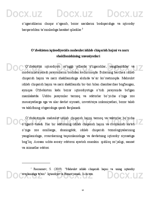 o’zgarishlarini   chuqur   o’rganib,   bozor   narxlarini   boshqarishga   va   iqtisodiy
barqarorlikni ta’minlashga harakat qiladilar. 2
O’zbekiston iqtisodiyotida mahsulot ishlab chiqarish hajmi va narx
shakllanishining xususiyatlari
O’zbekiston   iqtisodiyoti   so’nggi   yillarda   o’zgarishlar,   yangilanishlar   va
modernizatsiyalash jarayonlarini boshdan kechirmoqda. Bularning barchasi ishlab
chiqarish   hajmi   va   narx   shakllanishiga   alohida   ta’sir   ko’rsatmoqda.   Mahsulot
ishlab chiqarish hajmi va narx shakllanishi bir-biri bilan chambarchas bog'langan,
ayniqsa   O'zbekiston   kabi   bozor   iqtisodiyotiga   o’tish   jarayonida   bo'lgan
mamlakatda.   Ushbu   jarayonlar   tarmoq   va   sektorlar   bo’yicha   o’ziga   xos
xususiyatlarga   ega  va  ular   davlat   siyosati,   investitsiya   imkoniyatlari,  bozor   talab
va taklifining o'zgarishiga qarab farqlanadi.
O’zbekistonda   mahsulot   ishlab   chiqarish   hajmi   tarmoq   va   sektorlar   bo’yicha
o’zgarib   turadi.   Har   bir   sektorning   ishlab   chiqarish   hajmi   va   rivojlanish   sur'ati
o’ziga   xos   omillarga,   shuningdek,   ishlab   chiqarish   texnologiyalarining
yangilanishiga,   resurslarning   taqsimlanishiga   va   davlatning   iqtisodiy   siyosatiga
bog’liq.   Asosan   uchta   asosiy   sektorni   ajratish   mumkin:   qishloq   xo’jaligi,   sanoat
va xizmatlar sektori.
2
  Raxmonov,   S.   (2019).   "Mahsulot   ishlab   chiqarish   hajmi   va   uning   iqtisodiy
rivojlanishga ta’siri". Iqtisodiyot va Biznes jurnali, 3-chi son.
18