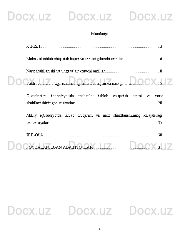 Mundarija
KIRISH .................................................................................................................... 3
Mahsulot ishlab chiqarish hajmi va uni belgilovchi omillar ................................... 6
Narx shakllanishi va unga ta’sir etuvchi omillar ................................................... 10
Taklif va talab o’zgarishlarining mahsulot hajmi va narxga ta’siri ....................... 15
O’zbekiston   iqtisodiyotida   mahsulot   ishlab   chiqarish   hajmi   va   narx
shakllanishining xususiyatlari ............................................................................... 20
Milliy   iqtisodiyotda   ishlab   chiqarish   va   narx   shakllanishining   kelajakdagi
tendensiyalari ......................................................................................................... 25
XULOSA ............................................................................................................... 30
FOYDALANILGAN ADABIYOTLAR ............................................................... 31
2