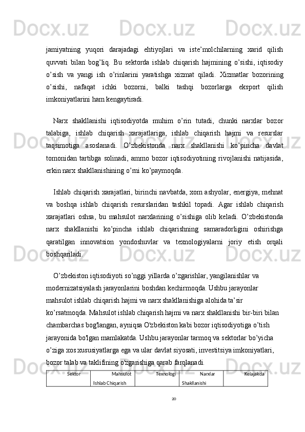 jamiyatning   yuqori   darajadagi   ehtiyojlari   va   iste’molchilarning   xarid   qilish
quvvati   bilan   bog’liq.   Bu   sektorda   ishlab   chiqarish   hajmining   o’sishi,   iqtisodiy
o’sish   va   yangi   ish   o’rinlarini   yaratishga   xizmat   qiladi.   Xizmatlar   bozorining
o’sishi,   nafaqat   ichki   bozorni,   balki   tashqi   bozorlarga   eksport   qilish
imkoniyatlarini ham kengaytiradi.
Narx   shakllanishi   iqtisodiyotda   muhim   o’rin   tutadi,   chunki   narxlar   bozor
talabiga,   ishlab   chiqarish   xarajatlariga,   ishlab   chiqarish   hajmi   va   resurslar
taqsimotiga   asoslanadi.   O’zbekistonda   narx   shakllanishi   ko’pincha   davlat
tomonidan   tartibga   solinadi,   ammo   bozor   iqtisodiyotining   rivojlanishi   natijasida,
erkin narx shakllanishining o’rni ko’paymoqda.
Ishlab chiqarish xarajatlari, birinchi navbatda, xom ashyolar, energiya, mehnat
va   boshqa   ishlab   chiqarish   resurslaridan   tashkil   topadi.   Agar   ishlab   chiqarish
xarajatlari   oshsa,   bu   mahsulot   narxlarining   o’sishiga   olib   keladi.   O’zbekistonda
narx   shakllanishi   ko’pincha   ishlab   chiqarishning   samaradorligini   oshirishga
qaratilgan   innovatsion   yondoshuvlar   va   texnologiyalarni   joriy   etish   orqali
boshqariladi.
O’zbekiston iqtisodiyoti so’nggi yillarda o’zgarishlar, yangilanishlar va 
modernizatsiyalash jarayonlarini boshdan kechirmoqda. Ushbu jarayonlar 
mahsulot ishlab chiqarish hajmi va narx shakllanishiga alohida ta’sir 
ko’rsatmoqda. Mahsulot ishlab chiqarish hajmi va narx shakllanishi bir-biri bilan 
chambarchas bog'langan, ayniqsa O'zbekiston kabi bozor iqtisodiyotiga o’tish 
jarayonida bo'lgan mamlakatda. Ushbu jarayonlar tarmoq va sektorlar bo’yicha 
o’ziga xos xususiyatlarga ega va ular davlat siyosati, investitsiya imkoniyatlari, 
bozor talab va taklifining o'zgarishiga qarab farqlanadi.
Sektor Mahsulot
Ishlab Chiqarish  Texnologi Narxlar 
Shakllanishi Kelajakda
20 