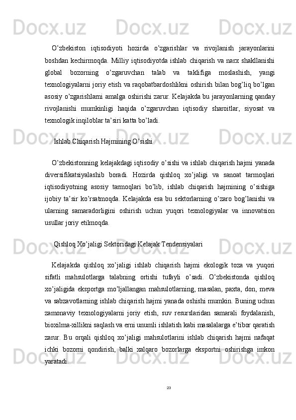 O’zbekiston   iqtisodiyoti   hozirda   o’zgarishlar   va   rivojlanish   jarayonlarini
boshdan   kechirmoqda.   Milliy   iqtisodiyotda   ishlab   chiqarish   va   narx   shakllanishi
global   bozorning   o’zgaruvchan   talab   va   taklifiga   moslashish,   yangi
texnologiyalarni joriy etish va raqobatbardoshlikni oshirish bilan bog’liq bo’lgan
asosiy o’zgarishlarni amalga oshirishi zarur. Kelajakda bu jarayonlarning qanday
rivojlanishi   mumkinligi   haqida   o’zgaruvchan   iqtisodiy   sharoitlar,   siyosat   va
texnologik inqiloblar ta’siri katta bo’ladi.
 Ishlab Chiqarish Hajmining O’sishi
O’zbekistonning kelajakdagi iqtisodiy o’sishi va ishlab chiqarish hajmi yanada
diversifikatsiyalashib   boradi.   Hozirda   qishloq   xo’jaligi   va   sanoat   tarmoqlari
iqtisodiyotning   asosiy   tarmoqlari   bo’lib,   ishlab   chiqarish   hajmining   o’sishiga
ijobiy   ta’sir   ko’rsatmoqda.   Kelajakda   esa   bu   sektorlarning   o’zaro   bog’lanishi   va
ularning   samaradorligini   oshirish   uchun   yuqori   texnologiyalar   va   innovatsion
usullar joriy etilmoqda.
 Qishloq Xo’jaligi Sektoridagi Kelajak Tendensiyalari
Kelajakda   qishloq   xo’jaligi   ishlab   chiqarish   hajmi   ekologik   toza   va   yuqori
sifatli   mahsulotlarga   talabning   ortishi   tufayli   o’sadi.   O’zbekistonda   qishloq
xo’jaligida   eksportga   mo’ljallangan   mahsulotlarning,   masalan,   paxta,   don,   meva
va sabzavotlarning ishlab chiqarish hajmi yanada oshishi mumkin. Buning uchun
zamonaviy   texnologiyalarni   joriy   etish,   suv   resurslaridan   samarali   foydalanish,
bioxilma-xillikni saqlash va erni unumli ishlatish kabi masalalarga e’tibor qaratish
zarur.   Bu   orqali   qishloq   xo’jaligi   mahsulotlarini   ishlab   chiqarish   hajmi   nafaqat
ichki   bozorni   qondirish,   balki   xalqaro   bozorlarga   eksportni   oshirishga   imkon
yaratadi.
23 